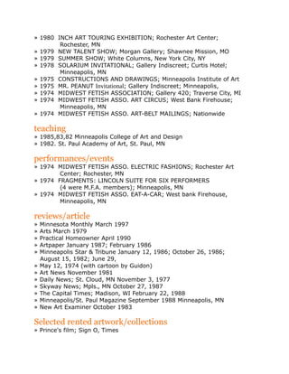» 1980 INCH ART TOURING EXHIBITION; Rochester Art Center;
Rochester, MN
» 1979 NEW TALENT SHOW; Morgan Gallery; Shawnee Mission, MO
» 1979 SUMMER SHOW; White Columns, New York City, NY
» 1978 SOLARIUM INVITATIONAL; Gallery Indiscreet; Curtis Hotel;
Minneapolis, MN
» 1975 CONSTRUCTIONS AND DRAWINGS; Minneapolis Institute of Art
» 1975 MR. PEANUT Invitational; Gallery Indiscreet; Minneapolis,
» 1974 MIDWEST FETISH ASSOCIATION; Gallery 420; Traverse City, MI
» 1974 MIDWEST FETISH ASSO. ART CIRCUS; West Bank Firehouse;
Minneapolis, MN
» 1974 MIDWEST FETISH ASSO. ART-BELT MAILINGS; Nationwide
teaching
» 1985,83,82 Minneapolis College of Art and Design
» 1982. St. Paul Academy of Art, St. Paul, MN
performances/events
» 1974 MIDWEST FETISH ASSO. ELECTRIC FASHIONS; Rochester Art
Center; Rochester, MN
» 1974 FRAGMENTS: LINCOLN SUITE FOR SIX PERFORMERS
(4 were M.F.A. members); Minneapolis, MN
» 1974 MIDWEST FETISH ASSO. EAT-A-CAR; West bank Firehouse,
Minneapolis, MN
reviews/article
» Minnesota Monthly March 1997
» Arts March 1979
» Practical Homeowner April 1990
» Artpaper January 1987; February 1986
» Minneapolis Star & Tribune January 12, 1986; October 26, 1986;
August 15, 1982; June 29,
» May 12, 1974 (with cartoon by Guidon)
» Art News November 1981
» Daily News; St. Cloud, MN November 3, 1977
» Skyway News; Mpls., MN October 27, 1987
» The Capital Times; Madison, WI February 22, 1988
» Minneapolis/St. Paul Magazine September 1988 Minneapolis, MN
» New Art Examiner October 1983
Selected rented artwork/collections
» Prince's film; Sign O, Times
 