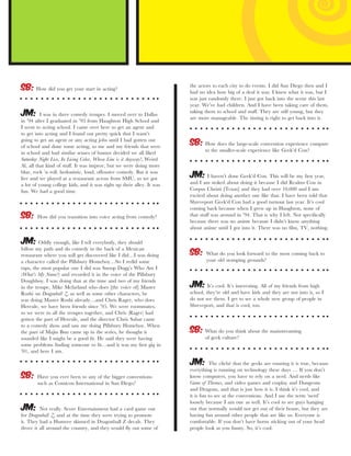 SB: How did you get your start in acting?
JM: I was in three comedy troupes. I moved over to Dallas
in ’94 after I graduated in ’93 from Haughton High School and
I went to acting school. I came over here to get an agent and
to get into acting and I found out pretty quick that I wasn’t
going to get an agent or any acting jobs until I had gotten out
of school and done some acting, so me and my friends that were
in school and had similar senses of humor decided we all liked
Saturday Night Live, In Living Color, Whose Line is it Anyway?, Weird
Al, all that kind of stuff. It was improv, but we were doing more
blue, rock ’n roll, hedonistic, loud, offensive comedy. But it was
live and we played at a restaurant across from SMU, so we got
a lot of young college kids, and it was right up their alley. It was
fun. We had a good time.
SB: How did you transition into voice acting from comedy?
JM: Oddly enough, like I tell everybody, they should
follow my path and do comedy in the back of a Mexican
restaurant where you will get discovered like I did…I was doing
a character called the Pillsbury Homeboy…So I redid some
raps, the most popular one I did was Snoop Dogg’s Who Am I
(What’s My Name?) and recorded it in the voice of the Pillsbury
Doughboy. I was doing that at the time and two of my friends
in the troupe, Mike Mcfarland who does [the voice of] Master
Roshi on Dragonball Z, as well as some other characters, he
was doing Master Roshi already…and Chris Rager, who does
Hercule, we have been friends since ’95. We were roommates,
so we were in all the troupes together, and Chris (Rager) had
gotten the part of Hercule, and the director Chris Sabat came
to a comedy show and saw me doing Pillsbury Homeboy. When
the part of Majin Buu came up in the series, he thought it
sounded like I might be a good fit. He said they were having
some problems finding someone to fit…and it was my first gig in
’01, and here I am.
SB: Have you ever been to any of the bigger conventions
such as Comicon International in San Diego?
JM: Not really. Score Entertainment had a card game out
for Dragonball Z, and at the time they were trying to promote
it. They had a Humvee skinned in Dragonball Z decals. They
drove it all around the country, and they would fly out some of
the actors to each city to do events. I did San Diego then and I
had no idea how big of a deal it was. I knew what it was, but I
was just randomly there. I just got back into the scene this last
year. We’ve had children. And I have been taking care of them,
taking them to school and stuff. They are still young, but they
are more manageable. The timing is right to get back into it.
SB: How does the large-scale convention experience compare
to the smaller-scale experience like Geek’d Con?
JM: I haven’t done Geek’d Con. This will be my first year,
and I am stoked about doing it because I did Realms Con in
Corpus Christi [Texas] and they had over 10,000 and I am
excited about doing another one like that. I have been told that
Shreveport Geek’d Con had a good turnout last year. It’s cool
coming back because when I grew up in Haughton, none of
that stuff was around in ’94. That is why I left. Not specifically
because there was no anime because I didn’t know anything
about anime until I got into it. There was no film, TV, nothing.
SB: What do you look forward to the most coming back to
your old stomping grounds?
JM: It’s cool. It’s interesting. All of my friends from high
school, they’re old and have kids and they are not into it, so I
do not see them. I get to see a whole new group of people in
Shreveport, and that is cool, too.
SB: What do you think about the mainstreaming
of geek culture?
JM: The cliché that the geeks are running it is true, because
everything is running on technology these days … If you don’t
know computers, you have to rely on a nerd. And nerds like
Game of Thrones, and video games and cosplay and Dungeons
and Dragons, and that is just how it is. I think it’s cool, and
it is fun to see at the conventions. And I use the term ‘nerd’
loosely because I am one as well. It’s cool to see guys hanging
out that normally would not get out of their house, but they are
having fun around other people that are like us. Everyone is
comfortable. If you don’t have horns sticking out of your head
people look at you funny. So, it’s cool.
 