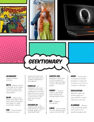 AlienWare ––
A gaming computer
distributor
Beta – Software released
to the public for the purpose
of testing for bugs, crashes,
errors, inconsistencies and
other problems
Blob – A Binary Large
Object which indicates some
larger amount of data other
than simple text, usually
stored within a database
CGC – Comic Guarantee
Corporation, the go-to
company that grades and
slabs comics, giving them a
condition rating based on
their judgment
Cosplay – A
combination of the words
“costume” and “role play”;
a performance art in which
people dress up in costumes
and accessories to represent
a character from a video
game, movie or other
medium
Crossplay – A
cosplay term that describes a
person dressing as a character
of another gender (e.g. a
female Darth Vader)
Easter Egg –
Programmers embed these
in code for experienced
hackers to find; also applies
to movies, TV Shows and
gaming
Furry –– A type of
cosplay in which people
dress as animals, with
anthropomorphic features
GUI – Graphical
User Interface
Linux – A free and open-
source PC operating system
created in the early 1990s
Noob –– A person that
is inexperienced and lacks
knowledge of a subject due
to being new to it, such as a
card game or video game
Replication ––
Meticulous cosplay that
involves getting every
minute detail of a costume
right, down to the screw
Slabbing –– Having a
comic professionally graded
and encased in an un-
openable hard plastic shell
Geektionary
 