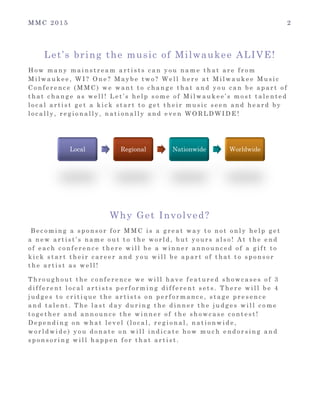M M C 2 0 1 5 2
Let’s bring the music of Milwaukee ALIVE!
H o w m a n y m a i n s t r e a m a r t i s t s c a n y o u n a m e t h a t a r e f r o m
M i l w a u k e e , W I ? O n e ? M a y b e t w o ? W e l l h e r e a t M i l w a u k e e M u s i c
C o n f e r e n c e ( M M C ) w e w a n t t o c h a n g e t h a t a n d y o u c a n b e a p a r t o f
t h a t c h a n g e a s w e l l ! L e t ’ s h e l p s o m e o f M i l w a u k e e ’ s m o s t t a l e n t e d
l o c a l a r t i s t g e t a k i c k s t a r t t o g e t t h e i r m u s i c s e e n a n d h e a r d b y
l o c a l l y , r e g i o n a l l y , n a t i o n a l l y a n d e v e n W O R L D W I D E !
Why Get Involved?
B e c o m i n g a s p o n s o r f o r M M C i s a g r e a t w a y t o n o t o n l y h e l p g e t
a n e w a r t i s t ’ s n a m e o u t t o t h e w o r l d , b u t y o u r s a l s o ! A t t h e e n d
o f e a c h c o n f e r e n c e t h e r e w i l l b e a w i n n e r a n n o u n c e d o f a g i f t t o
k i c k s t a r t t h e i r c a r e e r a n d y o u w i l l b e a p a r t o f t h a t t o s p o n s o r
t h e a r t i s t a s w e l l !
T h r o u g h o u t t h e c o n f e r e n c e w e w i l l h a v e f e a t u r e d s h o w c a s e s o f 3
d i f f e r e n t l o c a l a r t i s t s p e r f o r m i n g d i f f e r e n t s e t s . T h e r e w i l l b e 4
j u d g e s t o c r i t i q u e t h e a r t i s t s o n p e r f o r m a n c e , s t a g e p r e s e n c e
a n d t a l e n t . T h e l a s t d a y d u r i n g t h e d i n n e r t h e j u d g e s w i l l c o m e
t o g e t h e r a n d a n n o u n c e t h e w i n n e r o f t h e s h o w c a s e c o n t e s t !
D e p e n d i n g o n w h a t l e v e l ( l o c a l , r e g i o n a l , n a t i o n w i d e ,
w o r l d w i d e ) y o u d o n a t e o n w i l l i n d i c a t e h o w m u c h e n d o r s i n g a n d
s p o n s o r i n g w i l l h a p p e n f o r t h a t a r t i s t .
Local Regional Nationwide Worldwide
 