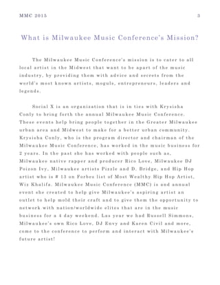 M M C 2 0 1 5 3
What is Milwaukee Music Conference’s Mission?
T h e M i l w a u k e e M u s i c C o n f e r e n c e ’ s m i s s i o n i s t o c a t e r t o a l l
l o c a l a r t i s t i n t h e M i d w e s t t h a t w a n t t o b e a p a r t o f t h e m u s i c
i n d u s t r y , b y p r o v i d i n g t h e m w i t h a d v i c e a n d s e c r e t s f r o m t h e
w o r l d ’ s m o s t k n o w n a r t i s t s , m o g u l s , e n t r e p r e n e u r s , l e a d e r s a n d
l e g e n d s .
S o c i a l X i s a n o r g a n i z a t i o n t h a t i s i n t i e s w i t h K r y s i s h a
C o n l y t o b r i n g f o r t h t h e a n n u a l M i l w a u k e e M u s i c C o n f e r e n c e .
T h e s e e v e n t s h e l p b r i n g p e o p l e t o g e t h e r i n t h e G r e a t e r M i l w a u k e e
u r b a n a r e a a n d M i d w e s t t o m a k e f o r a b e t t e r u r b a n c o m m u n i t y .
K r y s i s h a C o n l y , w h o i s t h e p r o g r a m d i r e c t o r a n d c h a i r m a n o f t h e
M i l w a u k e e M u s i c C o n f e r e n c e , h a s w o r k e d i n t h e m u s i c b u s i n e s s f o r
2 y e a r s . I n t h e p a s t s h e h a s w o r k e d w i t h p e o p l e s u c h a s ,
M i l w a u k e e n a t i v e r a p p e r a n d p r o d u c e r R i c o L o v e , M i l w a u k e e D J
P o i z o n I v y , M i l w a u k e e a r t i s t s P i z z l e a n d D . B r i d g e , a n d H i p H o p
a r t i s t w h o i s # 1 3 o n F o r b e s l i s t o f M o s t W e a l t h y H i p H o p A r t i s t ,
W i z K h a l i f a . M i l w a u k e e M u s i c C o n f e r e n c e ( M M C ) i s a n d a n n u a l
e v e n t s h e c r e a t e d t o h e l p g i v e M i l w a u k e e ’ s a s p i r i n g a r t i s t a n
o u t l e t t o h e l p m o l d t h e i r c r a f t a n d t o g i v e t h e m t h e o p p o r t u n i t y t o
n e t w o r k w i t h n a t i o n / w o r l d w i d e e l i t e s t h a t a r e i n t h e m u s i c
b u s i n e s s f o r a 4 d a y w e e k e n d . L a s y e a r w e h a d R u s s e l l S i m m o n s ,
M i l w a u k e e ’ s o w n R i c o L o v e , D J E n v y a n d K a r e n C i v i l a n d m o r e ,
c o m e t o t h e c o n f e r e n c e t o p e r f o r m a n d i n t e r a c t w i t h M i l w a u k e e ’ s
f u t u r e a r t i s t !
 