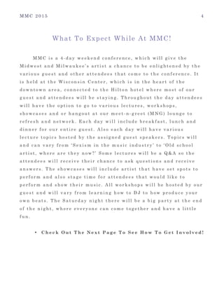 M M C 2 0 1 5 4
What To Expect While At MMC!
M M C i s a 4 - d a y w e e k e n d c o n f e r e n c e , w h i c h w i l l g i v e t h e
M i d w e s t a n d M i l w a u k e e ’ s a r t i s t a c h a n c e t o b e e n l i g h t e n e d b y t h e
v a r i o u s g u e s t a n d o t h e r a t t e n d e e s t h a t c o m e t o t h e c o n f e r e n c e . I t
i s h e l d a t t h e W i s c o n s i n C e n t e r , w h i c h i s i n t h e h e a r t o f t h e
d o w n t o w n a r e a , c o n n e c t e d t o t h e H i l t o n h o t e l w h e r e m o s t o f o u r
g u e s t a n d a t t e n d e e s w i l l b e s t a y i n g . T h r o u g h o u t t h e d a y a t t e n d e e s
w i l l h a v e t h e o p t i o n t o g o t o v a r i o u s l e c t u r e s , w o r k s h o p s ,
s h o w c a s e s a n d o r h a n g o u t a t o u r m e e t - n - g r e e t ( M N G ) l o u n g e t o
r e f r e s h a n d n e t w o r k . E a c h d a y w i l l i n c l u d e b r e a k f a s t , l u n c h a n d
d i n n e r f o r o u r e n t i r e g u e s t . A l s o e a c h d a y w i l l h a v e v a r i o u s
l e c t u r e t o p i c s h o s t e d b y t h e a s s i g n e d g u e s t s p e a k e r s . T o p i c s w i l l
a n d c a n v a r y f r o m ‘ S e x i s m i n t h e m u s i c i n d u s t r y ’ t o ‘ O l d s c h o o l
a r t i s t , w h e r e a r e t h e y n o w ? ’ S o m e l e c t u r e s w i l l b e a Q & A s o t h e
a t t e n d e e s w i l l r e c e i v e t h e i r c h a n c e t o a s k q u e s t i o n s a n d r e c e i v e
a n s w e r s . T h e s h o w c a s e s w i l l i n c l u d e a r t i s t t h a t h a v e s e t s p o t s t o
p e r f o r m a n d a l s o s t a g e t i m e f o r a t t e n d e e s t h a t w o u l d l i k e t o
p e r f o r m a n d s h o w t h e i r m u s i c . A l l w o r k s h o p s w i l l b e h o s t e d b y o u r
g u e s t a n d w i l l v a r y f r o m l e a r n i n g h o w t o D J t o h o w p r o d u c e y o u r
o w n b e a t s . T h e S a t u r d a y n i g h t t h e r e w i l l b e a b i g p a r t y a t t h e e n d
o f t h e n i g h t , w h e r e e v e r y o n e c a n c o m e t o g e t h e r a n d h a v e a l i t t l e
f u n .
• C h e c k O u t T h e N e x t P a g e T o S e e H o w T o G e t I n v o l v e d !
 