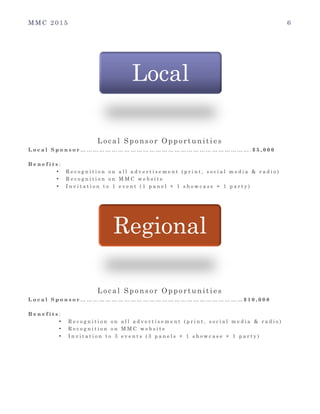 M M C 2 0 1 5 6
Local Sponsor Opportunities
L o c a l S p o n s o r … … … … … … … … … … … … … … … … … … … … … … … … … … … . $ 5 , 0 0 0
B e n e f i t s :
• R e c o g n i t i o n o n a l l a d v e r t i s e m e n t ( p r i n t , s o c i a l m e d i a & r a d i o )
• R e c o g n i t i o n o n M M C w e b s i t e
• I n v i t a t i o n t o 1 e v e n t ( 1 p a n e l + 1 s h o w c a s e + 1 p a r t y )
Local Sponsor Opportunities
L o c a l S p o n s o r … … … … … … … … … … … … … … … … … … … … … … … … … … $ 1 0 , 0 0 0
B e n e f i t s :
• R e c o g n i t i o n o n a l l a d v e r t i s e m e n t ( p r i n t , s o c i a l m e d i a & r a d i o )
• R e c o g n i t i o n o n M M C w e b s i t e
• I n v i t a t i o n t o 3 e v e n t s ( 3 p a n e l s + 1 s h o w c a s e + 1 p a r t y )
Local
Regional
 
