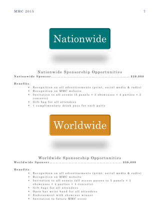 M M C 2 0 1 5 7
Nationwide Sponsorship Opportunities
N a t i o n w i d e S p o n s o r … … … … … … … … … … … … … … … … … … … … … … … … … . $ 2 0 , 0 0 0
B e n e f i t s :
• R e c o g n i t i o n o n a l l a d v e r t i s e m e n t s ( p r i n t , s o c i a l m e d i a & r a d i o )
• R e c o g n i t i o n o n M M C w e b s i t e
• I n v i t a t i o n t o a l l e v e n t s ( 5 p a n e l s + 3 s h o w c a s e s + 4 p a r t i e s + 2
c o n c e r t s )
• G i f t b a g f o r a l l a t t e n d e e s
• 1 c o m p l i m e n t a r y d r i n k p a s s f o r e a c h p a r t y
Worldwide Sponsorship Opportunities
W o r l d w i d e S p o n s o r … … … … … … … … … … … … … … … … … … … … … … … . $ 5 0 , 0 0 0
B e n e f i t s :
• R e c o g n i t i o n o n a l l a d v e r t i s e m e n t s ( p r i n t , s o c i a l m e d i a & r a d i o )
• R e c o g n i t i o n o n M M C w e b s i t e
• I n v i t a t i o n t o a l l e v e n t s ( a l l a c c e s s p a s s e s t o 5 p a n e l s + 3
s h o w c a s e s + 4 p a r t i e s + 4 c o n c e r t s )
• G i f t b a g s f o r a l l a t t e n d e e s
• O p e n b a r w r i s t b a n d f o r a l l a t t e n d e e s
• E n d o r s e m e n t w i t h s h o w c a s e w i n n e r
• I n v i t a t i o n t o f u t u r e M M C e v e n t
Nationwide
Worldwide
 