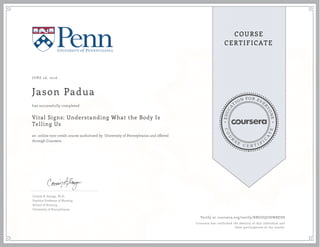 EDUCA
T
ION FOR EVE
R
YONE
CO
U
R
S
E
C E R T I F
I
C
A
TE
COURSE
CERTIFICATE
JUNE 26, 2016
Jason Padua
Vital Signs: Understanding What the Body Is
Telling Us
an online non-credit course authorized by University of Pennsylvania and offered
through Coursera
has successfully completed
Connie B. Scanga, Ph.D.
Practice Professor of Nursing
School of Nursing
University of Pennsylvania
Verify at coursera.org/verify/RNGDQUHWBED8
Coursera has confirmed the identity of this individual and
their participation in the course.
 
