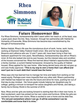 Rhea
Simmons
Future Homeowner Bio
For Rhea Simmons, homeownership didn’t seem within her reach or, at the least, was
a goal years down the line. Now, however, through her partnership with Habitat for
Humanity of Evansville, Rhea Simmons has become less overwhelmed by the
thought of homeownership.
Before Habitat, Rhea’s life was the monotonous drum of work, home, work, home,
working at Diamond Valley Federal Credit Union. She and her two daughters,
Breanna and LeKenna who are 12 and 7 years old, have been living in their two
bedroom apartment for nine years. Nevertheless, homeownership was still on Rhea’s
mind. At first she looked into rent-to-own houses, but the interest rates and condition
of the houses concerned her. Rhea first learned about Habitat’s opportunities through
a family member, a current Habitat homeowner. Amazed by the quality of Habitat
houses, Rhea applied for her own home. After being denied twice she did not give up
and was finally approved. “This is my way to own a home that I can afford and
won’t put me in such debt that I would lose the home.”
Rhea says she has learned how to manage her time and tasks from working on her
sweat equity. Perhaps even more impactful than any other skill, Rhea’s partnership
with Habitat has helped her see into the future and strive for more, pushing her out of
that day-to-day mindset. Her future goals include helping her daughters pay for
college, getting a minivan to transport her active daughters and friends, and taking a
family trip to Disney World in the summer of 2018.
Now, Rhea and her girls are looking forward to starting their life in their new home. In
their excitement, each has picked out her own colors and furniture. While the girls are
excited to have their own rooms, Rhea is excited to own a home and be debt free.
“It’s not just somewhere where I can go. It will be somewhere I can be
comfortable and know that it is mine.”
 