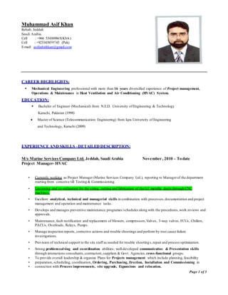 Page 1 of 3
Muhammad Asif Khan
Rehab, Jeddah
Saudi Arabia.
Cell : +966 534369865(KSA)
Cell : +923343859745 (Pak)
E-mail: asifzahirkhan@gmail.com
CAREER HIGHLIGHTS:
 Mechanical Engineering professional with more than 16 years diversified experience of Project management,
Operations & Maintenance in Heat Ventilation and Air Conditioning (HVAC) System.
EDUCATION:
 Bachelor of Engineer (Mechanical) from N.E.D. University of Engineering & Technology
Karachi, Pakistan (1998)
 Master of Science (Telecommunication Engineering) from Iqra University of Engineering
and Technology, Karachi (2009)
EXPERIENCE AND SKILLS –DETAILED DESCRIPTION:
M/s Marine Services Company Ltd. Jeddah, Saudi Arabia November , 2010 – To date
Project Manager- HVAC
• Currently working as Project Manager (Marine Services Company Ltd.), reporting to Managerof the department
starting from conceive till Testing & Commissioning.
• Liasioning and co-ordination for the sizing, cutting and fabrication of the G.I metallic ducts through CNC
machines.
• Excellent analytical, technical and managerial skills in combination with processes,documentation and project
management and operation and maintenance tasks.
• Develops and manages preventive maintenance programes/schedules along with the procedures,work reviews and
approvals.
• Maintenance, fault rectification and replacement of blowers, compressors,Valves, 3-way valves, FCUs, Chillers,
PACUs, Overloads, Relays, Pumps.
• Manage inspection reports, corrective actions and trouble shootings and perform by root cause failure
investigations.
• Provision of technical support to the site staff as needed for trouble shootings,repair and process optimization.
• Strong problem-solving and co-ordination abilities; well-developed communication & Presentation skills
through interactions consultants,contractors,suppliers & Govt. Agencies, cross-functional groups.
• To provide overall leadership & organize Plans for Projects management which include planning, feasibility
• preparation, scheduling, coordination, Ordering, Purchasing, Erection, Installation and Commissioning in
• connection with Process improvements, site upgrade, Expansions and relocation.
 