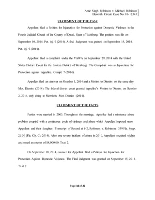 Anne Singh Robinson v. Michael Robinson
Eleventh Circuit Case No: 01-12345
Page 10 of 27
STATEMENT OF THE CASE
Appellant filed a Petition for Injunction for Protection against Domestic Violence in the
Fourth Judicial Circuit of the County of Duval, State of Weisberg. The petition was file on
September 10, 2014. Pet. Inj. 9 (2014). A final Judgment was granted on September 15, 2014.
Pet. Inj. 9 (2014).
Appellant filed a complaint under the VAWA on September 29, 2014 with the United
States District Court for the Eastern District of Weisberg. The Complaint was an Injunction for
Protection against Appellee. Compl. 7 (2014).
Appellee filed an Answer on October 1, 2014 and a Motion to Dismiss on the same day.
Mot. Dismiss (2014). The federal district court granted Appellee’s Motion to Dismiss on October
2, 2014, only citing to Morrison. Mot. Dismiss (2014).
STATEMENT OF THE FACTS
Parties were married in 2003. Throughout the marriage, Appellee had a substance abuse
problem coupled with a continuous cycle of violence and abuse which Appellee imposed upon
Appellant and their daughter. Transcript of Record at 1-2, Robinson v. Robinson, 339 Fla. Supp.
2d 50 (Fla. Cir. Ct. 2014). After one severe incident of abuse in 2010, Appellant required stiches
and owed an excess of $8,000.00. Tr.at 2.
On September 10, 2014, counsel for Appellant filed a Petition for Injunction for
Protection Against Domestic Violence. The Final Judgment was granted on September 15, 2014.
Tr.at 2.
 