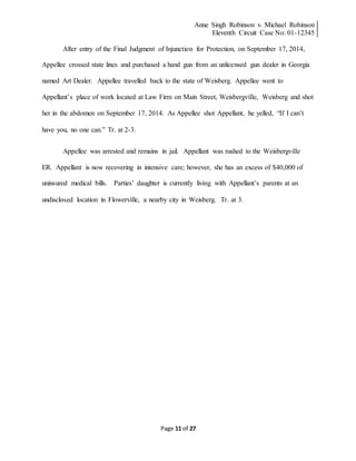 Anne Singh Robinson v. Michael Robinson
Eleventh Circuit Case No: 01-12345
Page 11 of 27
After entry of the Final Judgment of Injunction for Protection, on September 17, 2014,
Appellee crossed state lines and purchased a hand gun from an unlicensed gun dealer in Georgia
named Art Dealer. Appellee travelled back to the state of Weisberg. Appellee went to
Appellant’s place of work located at Law Firm on Main Street, Weisbergville, Weisberg and shot
her in the abdomen on September 17, 2014. As Appellee shot Appellant, he yelled, “If I can’t
have you, no one can.” Tr. at 2-3.
Appellee was arrested and remains in jail. Appellant was rushed to the Weisbergville
ER. Appellant is now recovering in intensive care; however, she has an excess of $40,000 of
uninsured medical bills. Parties’ daughter is currently living with Appellant’s parents at an
undisclosed location in Flowerville, a nearby city in Weisberg. Tr. at 3.
 