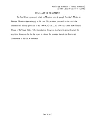 Anne Singh Robinson v. Michael Robinson
Eleventh Circuit Case No: 01-12345
Page 12 of 27
SUMMARY OF ARGUMENT
The Trial Court erroneously relied on Morrison when it granted Appellee’s Motion to
Dismiss. Morrison does not apply to this case. The provision presented in this case is the
amended civil remedy provision of the VAWA, 42 U.S.C.A § 13981(c). Under the Commerce
Clause of the United States (U.S.) Constitution, Congress does have the power to enact this
provision. Congress also has the power to enforce the provision through the Fourteenth
Amendment to the U.S. Constitution.
 