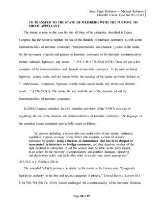 Anne Singh Robinson v. Michael Robinson
Eleventh Circuit Case No: 01-12345
Page 14 of 27
TO TRANSFER TO THE STATE OF WEISBERG WITH THE PURPOSE TO
SHOOT APPELLANT.
The statute at issue in this case fits into all three of the categories described in Lopez.
Congress has the power to regulate the use of the channels of interstate commerce as well as the
instrumentalities of interstate commerce. “Instrumentalities and channels [] serve as the media
for the movement of goods and persons in interstate commerce or for interstate communications
include railroads, highways, city streets….” 29 C.F.R. § 776.29(a) (1938). These are just a few
examples of the instrumentalities and channels of interstate commerce. To be more technical,
highways, county roads, and city streets within the meaning of the statute are better defined as
“…underpasses, overpasses, bypasses, county roads, access roads, city streets and alternate
roads….” § 776.29(f)(1). The statute fits into both the use of the channels of and the
instrumentalities of interstate commerce.
In 2014, Congress amended the civil remedies provision of the VAWA as a way of
regulating the use of the channels and instrumentalities of interstate commerce. The language of
the amended statute (amended part in bold) states as follows:
“[a] person (including a person who acts under color of any statute, ordinance,
regulation, custom, or usage of any State) who commits a crime of violence
motivated by gender, using a firearm or ammunition that has been shipped or
transported in interstate or foreign commerce, and thus deprives another of the
right declared in subsection (b) of this section shall be liable to the party injured,
in an action for the recovery of compensatory and punitive damages, injunctive
and declaratory relief, and such other relief as a court may deem appropriate.”
42 U.S.C.A § 13981(c) (2014).
The amended VAWA provision is similar to the statute in the Larsen case. “Congress's
legislative authority in the first and second categories is plenary.” United States v. Larsen, 615
F.3d 780, 784 (7th Cir. 2010). Larsen challenged the constitutionality of the Interstate Domestic
 