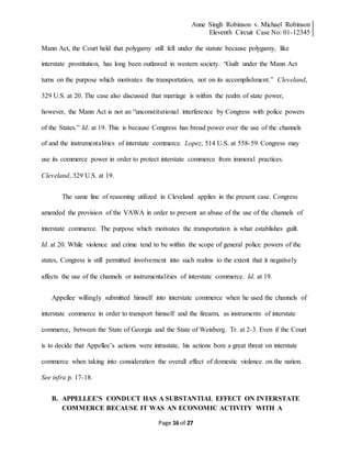 Anne Singh Robinson v. Michael Robinson
Eleventh Circuit Case No: 01-12345
Page 16 of 27
Mann Act, the Court held that polygamy still fell under the statute because polygamy, like
interstate prostitution, has long been outlawed in western society. “Guilt under the Mann Act
turns on the purpose which motivates the transportation, not on its accomplishment.” Cleveland,
329 U.S. at 20. The case also discussed that marriage is within the realm of state power,
however, the Mann Act is not an “unconstitutional interference by Congress with police powers
of the States.” Id. at 19. This is because Congress has broad power over the use of the channels
of and the instrumentalities of interstate commerce. Lopez, 514 U.S. at 558-59. Congress may
use its commerce power in order to protect interstate commerce from immoral practices.
Cleveland, 329 U.S. at 19.
The same line of reasoning utilized in Cleveland applies in the present case. Congress
amended the provision of the VAWA in order to prevent an abuse of the use of the channels of
interstate commerce. The purpose which motivates the transportation is what establishes guilt.
Id. at 20. While violence and crime tend to be within the scope of general police powers of the
states, Congress is still permitted involvement into such realms to the extent that it negatively
affects the use of the channels or instrumentalities of interstate commerce. Id. at 19.
Appellee willingly submitted himself into interstate commerce when he used the channels of
interstate commerce in order to transport himself and the firearm, as instruments of interstate
commerce, between the State of Georgia and the State of Weisberg. Tr. at 2-3. Even if the Court
is to decide that Appellee’s actions were intrastate, his actions bore a great threat on interstate
commerce when taking into consideration the overall effect of domestic violence on the nation.
See infra p. 17-18.
B. APPELLEE’S CONDUCT HAS A SUBSTANTIAL EFFECT ON INTERSTATE
COMMERCE BECAUSE IT WAS AN ECONOMIC ACTIVITY WITH A
 