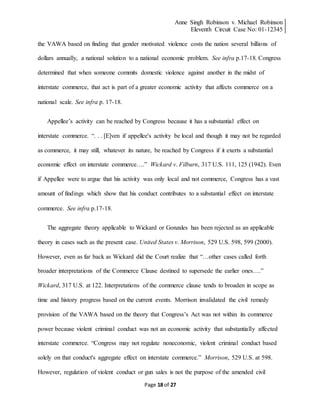 Anne Singh Robinson v. Michael Robinson
Eleventh Circuit Case No: 01-12345
Page 18 of 27
the VAWA based on finding that gender motivated violence costs the nation several billions of
dollars annually, a national solution to a national economic problem. See infra p.17-18. Congress
determined that when someone commits domestic violence against another in the midst of
interstate commerce, that act is part of a greater economic activity that affects commerce on a
national scale. See infra p. 17-18.
Appellee’s activity can be reached by Congress because it has a substantial effect on
interstate commerce. “. . . [E]ven if appellee's activity be local and though it may not be regarded
as commerce, it may still, whatever its nature, be reached by Congress if it exerts a substantial
economic effect on interstate commerce….” Wickard v. Filburn, 317 U.S. 111, 125 (1942). Even
if Appellee were to argue that his activity was only local and not commerce, Congress has a vast
amount of findings which show that his conduct contributes to a substantial effect on interstate
commerce. See infra p.17-18.
The aggregate theory applicable to Wickard or Gonzales has been rejected as an applicable
theory in cases such as the present case. United States v. Morrison, 529 U.S. 598, 599 (2000).
However, even as far back as Wickard did the Court realize that “…other cases called forth
broader interpretations of the Commerce Clause destined to supersede the earlier ones….”
Wickard, 317 U.S. at 122. Interpretations of the commerce clause tends to broaden in scope as
time and history progress based on the current events. Morrison invalidated the civil remedy
provision of the VAWA based on the theory that Congress’s Act was not within its commerce
power because violent criminal conduct was not an economic activity that substantially affected
interstate commerce. “Congress may not regulate noneconomic, violent criminal conduct based
solely on that conduct's aggregate effect on interstate commerce.” Morrison, 529 U.S. at 598.
However, regulation of violent conduct or gun sales is not the purpose of the amended civil
 