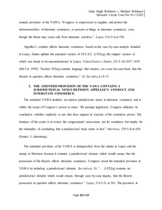 Anne Singh Robinson v. Michael Robinson
Eleventh Circuit Case No: 01-12345
Page 19 of 27
remedy provision of the VAWA. “Congress is empowered to regulate and protect the
instrumentalities of interstate commerce, or persons or things in interstate commerce, even
though the threat may come only from intrastate activities.” Lopez, 514 U.S.at 558.
Appellee’s conduct affects interstate commerce, based on the case-by-case analysis founded
in Lopez. Danks upheld the amended version of 18 U.S.C. § 922(q), the original version of
which was found to be unconstitutional in Lopez. United States v. Danks, 221 F.3d 1037, 1039
(8th Cir. 1999). “Section 922(q) contains language that ensures, on a case-by-case basis, that the
firearm in question affects interstate commerce.” Id. See infra p.14-15.
2. THE AMENDED PROVISION OF THE VAWA CONTAINS A
JURISDICTIONAL NEXUS BETWEEN APPELLEE’S CONDUCT AND
INTERSTATE COMMERCE.
The amended VAWA includes an express jurisdictional nexus to interstate commerce and is
within the scope of Congress’s power to enact. “By passing legislation, Congress indicates its
conclusion, whether explicitly or not, that facts support its exercise of the commerce power. The
business of the courts is to review the congressional assessment, not for soundness but simply for
the rationality of concluding that a jurisdictional basis exists in fact.” Morrison, 529 U.S.at 628
(Souter, J., dissenting).
The amended provision of the VAWA is distinguished from the statute in Lopez and the
statute in Morrison because it contains a jurisdictional element which would ensure that the
possession of the firearm affects interstate commerce. Congress saved the amended provision in
VAWA by including a jurisdictional element. See infra p. 16. “. . . § 922(q) contains no
jurisdictional element which would ensure, through case-by-case inquiry, that the firearm
possession in question affects interstate commerce.” Lopez, 514 U.S. at 561. The provision in
 