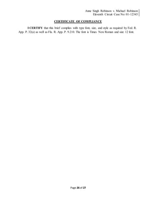 Anne Singh Robinson v. Michael Robinson
Eleventh Circuit Case No: 01-12345
Page 26 of 27
CERTIFICATE OF COMPLIANCE
I CERTIFY that this brief complies with type font, size, and style as required by Fed. R.
App. P. 32(a) as well as Fla. R. App. P. 9.210. The font is Times New Roman and size 12 font.
 