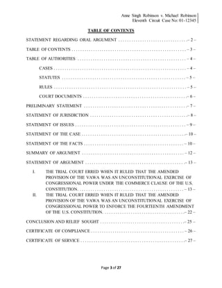Anne Singh Robinson v. Michael Robinson
Eleventh Circuit Case No: 01-12345
Page 3 of 27
TABLE OF CONTENTS
STATEMENT REGARDING ORAL ARGUMENT . . . . . . . . . . . . . . . . . . . . . . . . . . . . . . . .– 2 –
TABLE OF CONTENTS . . . . . . . . . . . . . . . . . . . . . . . . . . . . . . . . . . . . . . . . . . . . . . . . . . . . . – 3 –
TABLE OF AUTHORITIES . . . . . . . . . . . . . . . . . . . . . . . . . . . . . . . . . . . . . . . . . . . . . . . . . . – 4 –
CASES . . . . . . . . . . . . . . . . . . . . . . . . . . . . . . . . . . . . . . . . . . . . . . . . . . . . . . . . . . . . . – 4 –
STATUTES . . . . . . . . . . . . . . . . . . . . . . . . . . . . . . . . . . . . . . . . . . . . . . . . . . . . . . . . . – 5 –
RULES . . . . . . . . . . . . . . . . . . . . . . . . . . . . . . . . . . . . . . . . . . . . . . . . . . . . . . . . . . . . . – 5 –
COURT DOCUMENTS . . . . . . . . . . . . . . . . . . . . . . . . . . . . . . . . . . . . . . . . . . . . . . . .– 6 –
PRELIMINARY STATEMENT . . . . . . . . . . . . . . . . . . . . . . . . . . . . . . . . . . . . . . . . . . . . . . . .– 7 –
STATEMENT OF JURISDICTION . . . . . . . . . . . . . . . . . . . . . . . . . . . . . . . . . . . . . . . . . . . . .– 8 –
STATEMENT OF ISSUES . . . . . . . . . . . . . . . . . . . . . . . . . . . . . . . . . . . . . . . . . . . . . . . . . . . – 9 –
STATEMENT OF THE CASE . . . . . . . . . . . . . . . . . . . . . . . . . . . . . . . . . . . . . . . . . . . . . . . .– 10 –
STATEMENT OF THE FACTS . . . . . . . . . . . . . . . . . . . . . . . . . . . . . . . . . . . . . . . . . . . . . . – 10 –
SUMMARY OF ARGUMENT . . . . . . . . . . . . . . . . . . . . . . . . . . . . . . . . . . . . . . . . . . . . . . . – 12 –
STATEMENT OF ARGUMENT . . . . . . . . . . . . . . . . . . . . . . . . . . . . . . . . . . . . . . . . . . . . . .– 13 –
I. THE TRIAL COURT ERRED WHEN IT RULED THAT THE AMENDED
PROVISION OF THE VAWA WAS AN UNCONSTITUTIONAL EXERCISE OF
CONGRESSIONAL POWER UNDER THE COMMERCE CLAUSE OF THE U.S.
CONSTITUTION. . . . . . . . . . . . . . . . . . . . . . . . . . . . . . . . . . . . . . . . . . . . . . . . . – 13 –
II. THE TRIAL COURT ERRED WHEN IT RULED THAT THE AMENDED
PROVISION OF THE VAWA WAS AN UNCONSTITUTIONAL EXERCISE OF
CONGRESSIONAL POWER TO ENFORCE THE FOURTEENTH AMENDMENT
OF THE U.S. CONSTITUTION. . . . . . . . . . . . . . . . . . . . . . . . . . . . . . . . . . . . . .– 22 –
CONCLUSION AND RELIEF SOUGHT . . . . . . . . . . . . . . . . . . . . . . . . . . . . . . . . . . . . . . .– 25 –
CERTIFICATE OF COMPLIANCE . . . . . . . . . . . . . . . . . . . . . . . . . . . . . . . . . . . . . . . . . . . – 26 –
CERTIFICATE OF SERVICE . . . . . . . . . . . . . . . . . . . . . . . . . . . . . . . . . . . . . . . . . . . . . . . .– 27 –
 
