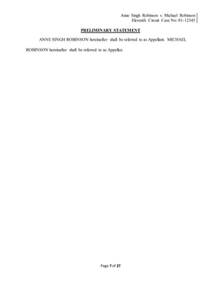 Anne Singh Robinson v. Michael Robinson
Eleventh Circuit Case No: 01-12345
Page 7 of 27
PRELIMINARY STATEMENT
ANNE SINGH ROBINSON hereinafter shall be referred to as Appellant. MICHAEL
ROBINSON hereinafter shall be referred to as Appellee.
 