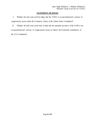 Anne Singh Robinson v. Michael Robinson
Eleventh Circuit Case No: 01-12345
Page 9 of 27
STATEMENT OF ISSUES
I. Whether the trial court erred by ruling that the VAWA is an unconstitutional exercise of
congressional power under the Commerce Clause of the United States Constitution?
II. Whether the trial court erred when it ruled that the amended provision of the VAWA was
an unconstitutional exercise of congressional power to enforce the Fourteenth Amendment of
the U.S. Constitution?
 