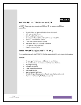 AwaisMunawar 2
SONY PPE (Pvt) Ltd: ( Feb-2014 ---- Jan-2015)
In SONY I have worked as Account Officer, My core responsibilities
are as flow:
 Responsibilityforsalesinvoicingandcashcollection.
 Sale ReceiptCashMemo
 Gate Pass& ItsEffectiveness
 Good ReceiptNote (GRN) andStockTransferNote (STN)
 Purchase Return& SalesReturn
 Cash collectionanddepositinbank
 Managing creditcard customerpayments
 Pettycash & itsEffectiveness
 SuppliersReconciliation
BHATTI PAPER MILLS: ( Jan-2011 To Feb-2014)
Three yearExperience inBHATTIPAPERMILLS as Accountant.My core responsibilitieswere
as below:
 Recordingof SalesInvoice andDebtors reconciliations
 To record purchase invoicesandcreditorsreconciliations.
 Payroll processing.
 Paymenttosupplier
 Collectionfromcustomers
 Inventorycontrols
 Maintenance of cash book
 Bank dealingsandpreparationof bankreconciliationstatement.
 Preparationof monthlyProfit&LossAccount.
 