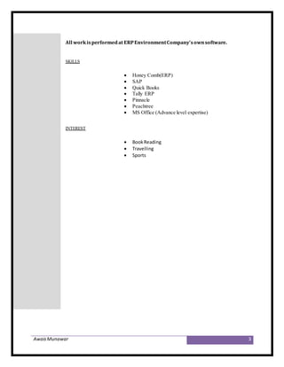 AwaisMunawar 3
All workisperformedat ERPEnvironmentCompany’sownsoftware.
SKILLS
 Honey Comb(ERP)
 SAP
 Quick Books
 Tally ERP
 Pinnacle
 Peachtree
 MS Office (Advance level expertise)
INTEREST
 BookReading
 Travelling
 Sports
 