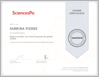 EDUCA
T
ION FOR EVE
R
YONE
CO
U
R
S
E
C E R T I F
I
C
A
TE
COURSE
CERTIFICATE
APRIL 01, 2016
SABRINA PIERRE
Espace mondial, une vision française des global
studies
an online non-credit course authorized by Sciences Po and offered through Coursera
has successfully completed
Bertrand Badie,
Professor at Sciences Po
Marie-Françoise Durand,
Professor at Sciences Po
Verify at coursera.org/verify/WNQFBFL5548Q
Coursera has confirmed the identity of this individual and
their participation in the course.
 