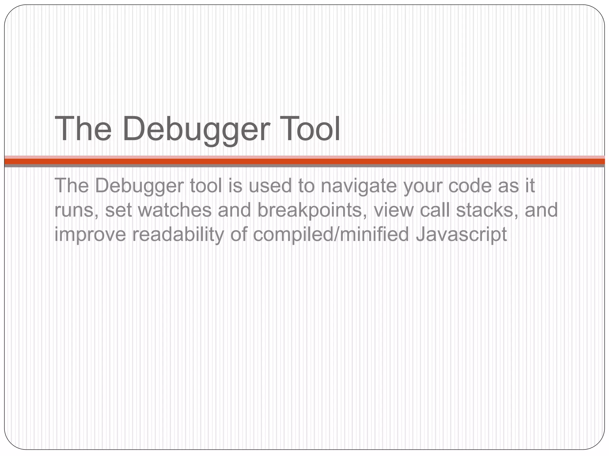 The Debugger Tool
The Debugger tool is used to navigate your code as it
runs, set watches and breakpoints, view call stacks, and
improve readability of compiled/minified Javascript
 