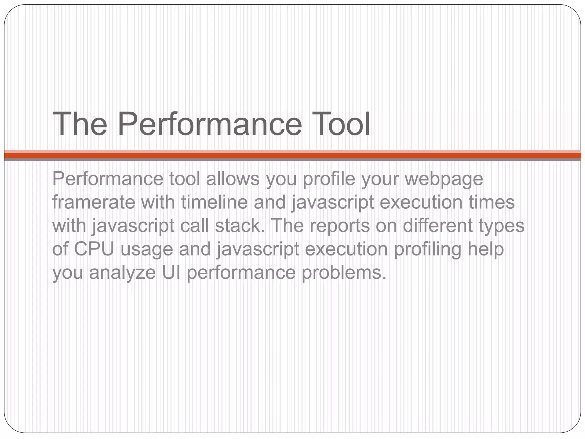 The Performance Tool
Performance tool allows you profile your webpage
framerate with timeline and javascript execution times
with javascript call stack. The reports on different types
of CPU usage and javascript execution profiling help
you analyze UI performance problems.
 