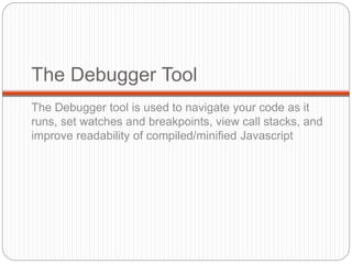 The Debugger Tool
The Debugger tool is used to navigate your code as it
runs, set watches and breakpoints, view call stacks, and
improve readability of compiled/minified Javascript
 