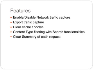 Features
 Enable/Disable Network traffic capture
 Export traffic capture
 Clear cache / cookie
 Content Type filtering with Search functionalities
 Clear Summary of each request
 