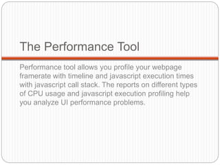The Performance Tool
Performance tool allows you profile your webpage
framerate with timeline and javascript execution times
with javascript call stack. The reports on different types
of CPU usage and javascript execution profiling help
you analyze UI performance problems.
 
