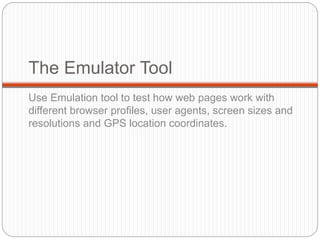 The Emulator Tool
Use Emulation tool to test how web pages work with
different browser profiles, user agents, screen sizes and
resolutions and GPS location coordinates.
 