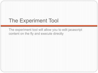 The Experiment Tool
The experiment tool will allow you to edit jacascript
content on the fly and execute directly
 