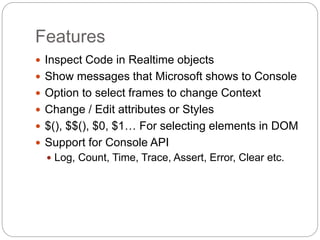 Features
 Inspect Code in Realtime objects
 Show messages that Microsoft shows to Console
 Option to select frames to change Context
 Change / Edit attributes or Styles
 $(), $$(), $0, $1… For selecting elements in DOM
 Support for Console API
 Log, Count, Time, Trace, Assert, Error, Clear etc.
 