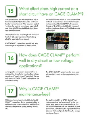 What effect does high current or a
short circuit have on CAGE CLAMP®
?
15
VDE specifications limit the temperature rise of
terminal blocks to 45o Kelvin under continuous
load at nominal current. After a current load of
1.6 times the nominal current over a period of
one hour, WAGO terminal blocks don’t show
any signs of damage.
The short circuit-test according to IEC 17B speci-
fies that 120 A per square mm has to be ap-
plied for a period of one second.
CAGE CLAMP®
connections pass this test with-
out damage or impairment of their function.
The impractical test shown (a fused circuit would
limit such an occurrence) demonstrates the con-
tact capability of CAGE CLAMP®
. The current
through a 12 AWG terminal block is increased
until the conductor glows red. The block remains
undamaged.
How does CAGE CLAMP®
perform
well in dry-circuit or low voltage
applications?
16
As long as the surfaces are clean and free of
oxides at the time of wire insertion (low voltage
signals can’t “punch through” oxidation), the gas
tight nature of CAGE CLAMP®
will maintain the
connection quality.
The CAGE CLAMP®
system has also been used
with excellent results for thermocouple connec-
tions.
Why is CAGE CLAMP®
maintenance-free?
17
Unlike most screw-type terminal blocks, CAGE
CLAMP®
connections do not require checking or
retightening the loose connections resulting from
vibration, temperature cycling, settling strands,
etc.
The built-in reliability of CAGE CLAMP®
can
reduce downtime and service calls for the cus-
tomer. Most service departments estimate that
35-50% of all service calls are the result of poor
connections. Considering the high cost of service
calls and the loss of production time, the savings
can be significant.
 
