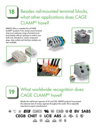 Besides rail-mounted terminal blocks,
what other applications does CAGE
CLAMP®
have?
18
WAGO offers a complete line of CAGE
CLAMP®
products. From chassis mount terminal
strips to an extensive range of printed circuit
board blocks with pin spacings as small as one
tenth inch. Standard or custom component
plugs, relay sockets and interface modules are
also available.
What worldwide recognition does
CAGE CLAMP®
have?
19
Besides the well known agencies of UL and CSA, WAGO products have passed
the extensive tests of various agencies throughout the world. This is especially
important to export manufacturers.
A b d e f U g h @ 2 i j
k m n o p q r s u
v x y v x H
 