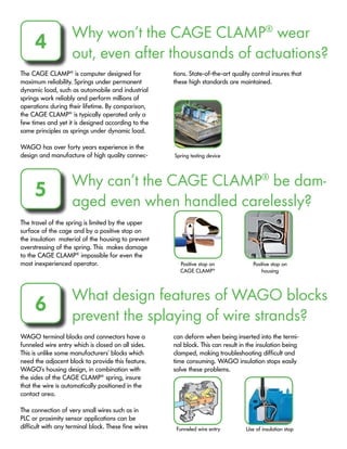 Why won’t the CAGE CLAMP®
wear
out, even after thousands of actuations?
4
The CAGE CLAMP®
is computer designed for
maximum reliability. Springs under permanent
dynamic load, such as automobile and industrial
springs work reliably and perform millions of
operations during their lifetime. By comparison,
the CAGE CLAMP®
is typically operated only a
few times and yet it is designed according to the
same principles as springs under dynamic load.
WAGO has over forty years experience in the
design and manufacture of high quality connec-
tions. State-of-the-art quality control insures that
these high standards are maintained.
Why can’t the CAGE CLAMP®
be dam-
aged even when handled carelessly?
5
The travel of the spring is limited by the upper
surface of the cage and by a positive stop on
the insulation material of the housing to prevent
overstressing of the spring. This makes damage
to the CAGE CLAMP®
impossible for even the
most inexperienced operator.
What design features of WAGO blocks
prevent the splaying of wire strands?
6
WAGO terminal blocks and connectors have a
funneled wire entry which is closed on all sides.
This is unlike some manufacturers’ blocks which
need the adjacent block to provide this feature.
WAGO’s housing design, in combination with
the sides of the CAGE CLAMP®
spring, insure
that the wire is automatically positioned in the
contact area.
The connection of very small wires such as in
PLC or proximity sensor applications can be
difficult with any terminal block. These fine wires
can deform when being inserted into the termi-
nal block. This can result in the insulation being
clamped, making troubleshooting difficult and
time consuming. WAGO insulation stops easily
solve these problems.
Spring testing device
Positive stop on
CAGE CLAMP®
Positive stop on
housing
Funneled wire entry Use of insulation stop
 