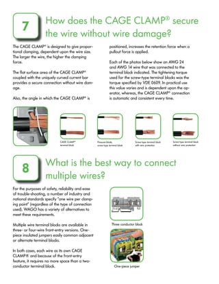 How does the CAGE CLAMP®
secure
the wire without wire damage?
7
The CAGE CLAMP®
is designed to give propor-
tional clamping, dependent upon the wire size.
The larger the wire, the higher the clamping
force.
The flat surface area of the CAGE CLAMP®
coupled with the uniquely curved current bar
provides a secure connection without wire dam-
age.
Also, the angle in which the CAGE CLAMP®
is
positioned, increases the retention force when a
pullout force is applied.
Each of the photos below show an AWG 24
and AWG 14 wire that was connected to the
terminal block indicated. The tightening torque
used for the screw-type terminal blocks was the
torque specified by VDE 0609. In practical use
this value varies and is dependent upon the op-
erator, whereas, the CAGE CLAMP®
connection
is automatic and consistent every time.
What is the best way to connect
multiple wires?
8
For the purposes of safety, reliability and ease
of trouble-shooting, a number of industry and
national standards specify “one wire per clamp-
ing point” (regardless of the type of connection
used). WAGO has a variety of alternatives to
meet these requirements.
Multiple wire terminal blocks are available in
three- or four-wire front-entry versions. One-
piece insulated jumpers easily common adjacent
or alternate terminal blocks.
In both cases, each wire as its own CAGE
CLAMP® and because of the front-entry
feature, it requires no more space than a two-
conductor terminal block.
CAGE CLAMP®
terminal block
Pressure-blade,
screw-type terminal block
Screw-type terminal block
with wire protection
Screw-type terminal block
without wire protection
Three conductor block
One-piece jumper
 