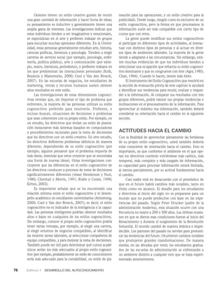 76    Capítulo 1   Desarrollo del autoconocimiento
Quienes tienen un estilo creativo gustan de reunir
una gran cantidad de información y hacer lluvia de ideas;
su pensamiento es inductivo y generalmente tienen una
amplia gama de intereses. Las investigaciones indican que
estos individuos tienden a ser imaginativos y emocionales,
se especializan en el arte y prefieren trabajar en grupos
para escuchar muchas opiniones diferentes. En la Univer-
sidad, estas personas generalmente estudian arte, historia,
ciencias políticas, literatura y psicología. Tienden a elegir
carreras de servicio social (por ejemplo, psicología, enfer­
mería, política pública), arte y comunicación (por ejem­
plo, teatro, literatura, periodismo), y prefieren trabajos en
los que predominan las interacciones personales (Kolb,
Boyatzis y Mainemelis, 2000; Cool y Van den Broeck,
2007). En las escuelas de negocios, los estudiantes de
marketing, ventas y recursos humanos suelen obtener
altos resultados en este estilo.
Las investigaciones de estas dimensiones cognosci­
tivas revelan que, sin importar el tipo de problema que
enfrenten, la mayoría de las personas utilizan su estilo
cognoscitivo preferido para resolverlo. Prefieren, e
incluso buscan, situaciones de decisiones y problemas
que sean coherentes con su propio estilo. Por ejemplo, en
un estudio, los directivos que tenían un estilo de planea­
ción instauraron más sistemas basados en computadoras
y procedimientos racionales para la toma de decisiones
que los directivos con un estilo creativo. En otro estudio,
los directivos definieron problemas idénticos de manera
diferente, dependiendo de su estilo cognoscitivo (por
ejemplo, algunos pensaron que el problema requería de
más datos, mientras que otros creyeron que se necesitaba
una lluvia de nuevas ideas). Otras investigaciones con­
cluyeron que las diferencias en el estilo cognoscitivo de
los directivos conducen a procesos de toma de decisiones
significativamente diferentes (véase Henderson y Nutt,
1980; Chenhall y Morris, 1991; Ruble y Cosier, 1990;
Kirton, 2003).
Es importante señalar que se ha encontrado una
relación mínima entre el estilo cognoscitivo y el desem­
peño académico en estudiantes universitarios (Armstrong,
2000; Cool y Van den Broeck, 2007); es decir, el estilo
cognoscitivo no es indicador de la inteligencia o la capaci­
dad. Las personas inteligentes podrían obtener resultados
altos o bajos en cualquiera de los estilos cognoscitivos.
Sin embargo, conocer el propio estilo cognoscitivo podría
tener varias ventajas, por ejemplo, al elegir una carrera,
al elegir entornos de negocios compatibles, al identificar
las mejores tareas laborales, al seleccionar compañeros de
equipo compatibles, y para mejorar la toma de decisiones.
También puede ser útil para determinar qué cursos acadé­
micos serían los más adecuados al propio estilo cognosci­
tivo (por ejemplo, probablemente un estilo de conocimiento
sería más adecuado para la contabilidad, un estilo de pla­
neación para las operaciones, y un estilo creativo para la
publicidad). Desde luego, ningún curso es exclusivo de un
estilo cognoscitivo, pero la forma en que procesamos la
información suele ser más compatible con cierto tipo de
cursos que con otros.
La gente puede modificar sus estilos cognoscitivos
al participar en diferentes tipos de actividades, al interac­
tuar con distintos tipos de personas y al actuar en diver­
sos tipos de ambientes laborales. La mayoría de la gente
tiende a adaptarse a las circunstancias. Sin embargo, exis­
ten muchas evidencias de que los individuos tienden a
seleccionar una ocupación que refuerza su estilo cognosci­
tivo dominante y que es congruente con éste (Agor, 1985;
Chan, 1966). Cuando lo hacen, tienen más éxito.
El Instrumento del Estilo Cognoscitivo que resolvió en
la sección de evaluación previa de este capítulo le ayudará
a identificar sus tendencias para reunir, evaluar y respon­
der a la información. Al comparar sus resultados con tres
grupos diferentes, podrá valorar sus propias tendencias e
inclinaciones en el procesamiento de la información. Para
aprovechar al máximo esa información, también deberá
considerar su orientación hacia el cambio en la siguiente
sección.
ACTITUDES HACIA EL CAMBIO
Con la finalidad de aprovechar plenamente las fortalezas
de su propio estilo cognoscitivo, usted también debería
estar consciente de orientación hacia el cambio. Esto es
importante, ya que conforme el ambiente en el que ope­
ran los directivos continúe volviéndose más caótico, más
temporal, más complejo y más cargado de información,
su capacidad para procesar información estará limitada,
al menos parcialmente, por su actitud fundamental hacia
el cambio.
Casi nadie está en desacuerdo con el pronóstico de
que en el futuro habrá cambios más notables, tanto en
rit­
mo como en alcance. El desafío para los estudiantes
y directivos al inicio del siglo xxi es prepararse para un
mundo que no puede predecirse con base en las expe­
riencias del pasado. Según Peter Drucker (padre de la
administración moderna), esta situación ocurre con una
frecuencia no mayor a 200 o 300 años. Las últimas ocasio­
nes en que se dieron esas condiciones fueron al inicio del
Renacimien­
to y durante el surgimiento de la Revolución
Industrial. El mundo cambió de manera drástica e impre­
decible. Los patrones del pasado no servían para pronosti­
car las tendencias del futuro. Ocurrieron cambios notables
que produjeron grandes transformaciones. De manera
similar, en las décadas por venir, los estudiantes gradua­
dos de las escue­
las de administración se enfrentarán a
un ambiente distinto a cualquier otro que se haya experi­
mentado anteriormente.
 