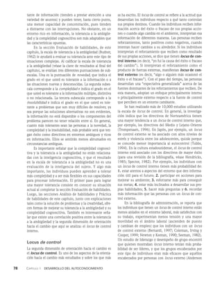 78    Capítulo 1   Desarrollo del autoconocimiento
tante de informa­
ción (tienden a prestar atención a una
variedad de asuntos) y pueden tener, hasta cierto punto,
una menor capacidad de concentración, pues tienden
a distraerse con las interrup­
ciones. No obstante, en un
entorno rico en información, la tolerancia a la ambigüe­
dad y la complejidad cognoscitiva son más adaptables que
las características opuestas.
En la sección Evaluación de habilidades, de este
capítulo, la escala de tolerancia a la ambigüedad (Budner,
1962) le ayudará a evaluar su tole­
rancia ante este tipo de
situaciones complejas. Al calificar la escala de tolerancia
a la ambigüedad (véase la clave de resultados al final del
capítulo), se evalúan tres diferentes puntuaciones de sub­
escalas. Una es la puntuación de novedad, que indica el
grado en el que usted es tolerante a la información o a
las situaciones nue­
vas y desconocidas. La segunda subes­
cala corresponde a la complejidad e indica el grado en el
que usted es tolerante a la información múltiple, distintiva
o no relacionada. La ter­
cera subescala corresponde a la
insolubilidad e indica el grado en el que usted es tole­
rante a problemas que son muy difíciles de resolver, ya
sea porque las soluciones alternati­
vas no son evidentes,
la información no está disponible o los componentes del
problema parecen no tener relación entre sí. En general,
cuanto más tolerantes sean las personas a la no­
vedad, la
complejidad y la insolubilidad, más probable se­
rá que ten­
gan éxito como directivos en entornos ambi­
guos y ricos
en información. Ellos se sentirán menos abrumados en
circunstancias ambiguas.
Es importante señalar que la complejidad cognosci­
tiva y la tolerancia a la ambi­
güedad no están relaciona­
das con la inteligencia cognoscitiva, y que el resultado
en la escala de tolerancia a la ambigüedad no es una
evaluación de la inteligencia del sujeto. Y algo más
importante, los individuos pueden aprender a tolerar
más comple­
jidad y a ser más flexibles en sus capacidades
para procesar información. El primer paso para lograr
una mayor tolerancia consiste en conocer su situación
actual al completar la sección Evaluación de habilidades.
Luego, las secciones Análisis de habilidades y Práctica
de habilidades de este capítulo, junto con explicaciones
tales como la solución de problemas y la creatividad, ofre­
cen formas de mejorar su tolerancia a la ambigüe­
dad y su
complejidad cognoscitiva. También es interesan­
te seña­
lar que existe una correlación positiva entre la tolerancia
a la ambigüedad y la segunda dimensión de orientación
hacia el cambio que aquí se analiza: el locus de control
interno.
Locus de control
La segunda dimensión de orientación hacia el cambio es
el locus de control. Es uno de los aspectos de la orienta­
ción hacia el cambio más estudiados y sobre los que más
se ha escrito. El locus de control se refiere a la actitud que
desarrollan los individuos respecto a qué tanto controlan
sus propios destinos. Cuando los individuos re­
ciben infor­
mación acerca del éxito o fracaso de sus pro­
pias accio­
nes o cuando algo cambia en el ambiente, interpretan esa
información de diferentes maneras. Las perso­
nas reciben
reforzamientos, tanto positivos como negati­
vos, cuando
intentan hacer cambios a su alrededor. Si los individuos
interpretan el reforzamiento que reciben como resultado
de sus propias acciones, se dice que tienen locus de con-
trol interno (es decir, “yo fui la causa del éxito o fracaso
del cambio”). Si interpretan el reforzamiento como el
producto de fuerzas externas, manifiestan locus de con-
trol externo (es decir, “algo o alguien más ocasionó el
éxito o el fracaso”). Con el paso del tiempo, las personas
desarrollan una “expectativa generalizada” acerca de las
fuentes do­
minantes de los reforzamientos que reciben. De
esta manera, adoptan un enfoque principalmente interno
o principalmente externo respecto a la fuente de control
que perciben en un entorno cambiante.
Se han realizado más de 10,000 estudios utilizando
la escala de locus de control. En general, la investiga­
ción indica que los directivos de Norteamérica tienen
una mayor tendencia a un locus de control interno que,
por ejemplo, los directivos del Medio y Lejano Oriente
(Trompenaars, 1996). En Japón, por ejemplo, un locus
de control externo se ha asociado con altos niveles de
estrés y violencia entre los adolescentes, quizás porque
se concede menor importancia al autocontrol (Tubbs,
1994). En la cultura estadounidense, el locus de control
interno está asociado con los directivos de mayor éxito
(para una revisión de la bibliografía, véase Hendricks,
1985; Spector, 1982). Por ejemplo, los individuos con
un locus de control interno tienen más probabilidad de:
1. estar atentos a aspectos del entorno que den informa­
ción útil para el futuro; 2. participar en acciones para
mejorar su ambiente; 3. esforzarse más para conseguir
sus metas; 4. estar más inclinados a desarrollar sus pro­
pias habilida­
des; 5. hacer más preguntas y 6. recordar
más informa­
ción que las personas con un locus de con­
trol externo.
En la bibliografía de administración, se reporta que
los individuos que tienen un locus de control interno están
menos aislados en el entorno laboral, más satisfechos con
su traba­
jo, experimentan menos tensión y una mayor
mo­
vilidad en el ámbito laboral (ascienden de puesto
y cambian de empleo) que los individuos con un locus
de control externo (Bernardi, 1997; Coleman, Irving y
Cooper, 1999; Newton y Keenan, 1990; Seeman, 1982).
Un estudio de liderazgo y desempeño de grupo encontró
que quienes mostraban locus interno tenían más proba­
bilidad de ser líderes, y que los grupos encabeza­
dos por
este tipo de individuos eran más eficaces que aquéllos
encabeza­
dos por personas con locus externo (Anderson
 