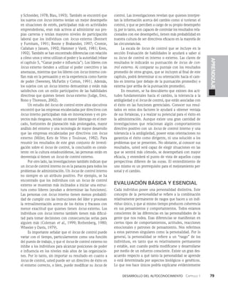 Desarrollo del autoconocimiento   Capítulo 1    79
APRENDIZAJE
y Schneider, 1978; Blau, 1993). También se encontró que
los sujetos con locus interno tenían un mejor desempeño
en situaciones de es­
trés, participaban más en actividades
emprendedoras, eran más activos al administrar sus pro­
pias carreras y tenían mayores niveles de participación
laboral que los individuos con locus externo (Bonnett
y Furnham, 1991; Boone y Brabander, 1997; Cromie,
Callahan y Jansen, 1992; Hammer y Vardi, 1981; Kren,
1992). También se han encontrado diferen­
cias con relación
a cómo unos y otros utilizan el poder y la autoridad (véase
el capítulo 5, “Ganar poder e influencia”). Los líderes con
locus externo tienden a utili­
zar el poder coercitivo y las
amenazas, mientras que los líderes con locus interno con­
fían más en la persuasión y en la experiencia como fuente
de poder (Sweeney, McFarlin y Cotton, 1991). Además,
los sujetos con un locus interno demuestran y están más
satisfechos con un estilo participativo de las habilidades
directivas que quienes tienen locus externo (Judge, Erez,
Bono y Thoreson, 2002).
Un estudio del locus de control entre altos ejecutivos
encontró que las empresas encabezadas por directivos con
locus in­
terno participaban más en innovaciones y en pro­
yectos más riesgosos, tenían un mayor liderazgo en el mer­
cado, hori­
zontes de planeación más prolongados, mayor
análisis del entorno y una tecnología de mayor desarrollo
que las em­
presas encabezadas por directivos con locus
externo (Miller, Kets de Vries y Toulouse, 1982). Para
resumir los resultados de este gran con­
junto de investi­
gación sobre el locus de control, la conclusión es consis­
tente: en la cultura estadounidense, las personas están en
desventaja si tienen un locus de control externo.
Por otro lado, las investigaciones también indican que
un locus de control interno no es la panacea para todos los
problemas de administración. Un locus de control interno
no siempre es un atributo positivo. Por ejemplo, se ha
encontrado que los individuos con un locus de control
externo se muestran más inclinados a iniciar una estruc­
tura como líderes (ayudan a determinar las funciones).
Las personas con locus interno tienen menos probabili­
dad de cumplir con las instrucciones del líder y procesan
la retroalimentación acerca de los éxitos y fracasos con
menor exactitud que quienes tienen locus externo. Los
individuos con locus interno también tienen más dificul­
tad para tomar decisiones con consecuencias serias para
alguien más (Coleman et al., 1999; Rothenberg, 1980;
Wheeler y Davis, 1979).
Es importante señalar que el locus de control puede
variar con el tiempo, par­
ticularmente como una función
del puesto de trabajo, y que el locus de control externo no
inhibe a los individuos para alcanzar posiciones de poder
e influencia en los niveles más altos de las organizacio­
nes. Por lo tanto, sin importar su resultado en cuanto a
locus de control, usted puede ser un di­
rectivo de éxito en
el entorno correcto, o bien, puede modificar su locus de
control. Las investigaciones revelan que quienes interpre­
tan la información acerca del cambio como si tuvieran el
control, y que se perciben a car­
go de su propio desempeño
(y, por lo tanto, son capaces de con­
trolar los resultados rela­
cionados con ese desempeño), tie­
nen más probabilidad en
nuestra cultura de ser directivos eficaces en la mayoría de
las circunstancias.
La escala de locus de control que se incluye en la
sección Evalua­
ción de habilidades le ayudará a saber si
su locus de control es interno o externo. Las claves de
resultados le indicarán su puntuación de locus de con-
trol externo. Al comparar su puntaje con los resultados
promedio de otros grupos, que se incluyen al final de este
capítulo, podrá determinar si su orientación hacia el cam­
bio es interna (por debajo de la puntuación promedio) o
externa (por arriba de la puntuación promedio).
En resumen, se ha descubierto que existen dos acti­
tudes fundamentales hacia el cambio, la tolerancia a la
ambigüedad y el locus de control, que están asociadas con
el éxito en las fun­
ciones gerenciales. Conocer sus resul­
tados en estos dos factores le ayudará a obtener ventaja
de sus fortalezas, y a realzar su potencial para el éxito en
la administración. Aunque existe una gran cantidad de
investigaciones que relacionan algún comportamiento
directivo positivo con un locus de control interno y una
tolerancia a la ambigüe­
dad, poseer estas orientaciones no
garantiza el éxi­
to como dirigente, ni una solución a los
problemas que se presenten. No obstante, al conocer sus
resultados, usted será capaz de elegir situaciones en las
que se sentirá más cómodo, se desempeñará con mayor
eficacia, y entenderá el punto de vista de aquellos cuyas
perspectivas difieren de las suyas. El entendimiento de
uno mismo es un prerrequisito para el mejoramiento per­
sonal y el cambio.
EVALUACIÓN BÁSICA Y ESENCIAL
Cada individuo posee una personalidad distintiva. Este
concepto de la personalidad se refiere a la combinación
relativamente permanente de rasgos que hacen a un indi­
viduo único, y que al mismo tiempo producen coherencia
en sus pensamientos y comportamientos. Todos estamos
conscientes de las diferencias en las personalidades de la
gente que nos rodea. Esas diferencias se manifiestan en
ciertos tipos de comportamientos, actitudes, reacciones
emocionales y patrones de pensamiento. Nos referimos
a estos patrones singulares como la personalidad. Por lo
general, la personalidad se refiere a un “rasgo” de los
individuos, en tanto que es relativamente permanente
y estable, aun cuando podría modificarse y desarrollarse
por medio de un esfuerzo consciente. Existe un gran des­
acuerdo respecto a qué tanto la personalidad se aprende
o está determinada por aspectos biológicos o genéticos.
Lo que nos hace únicos podría explicarse evidentemente
 