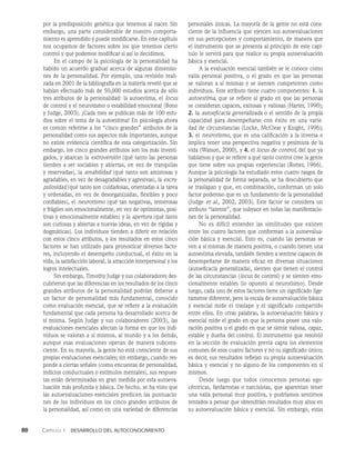 80    Capítulo 1   Desarrollo del autoconocimiento
por la predisposición genética que tenemos al nacer. Sin
embargo, una parte considerable de nuestro comporta­
miento es aprendido y puede modificarse. En este capítulo
nos ocupamos de factores sobre los que tenemos cierto
control y que podemos modificar si así lo decidimos.
En el campo de la psicología de la personalidad ha
habido un acuerdo gradual acerca de algunas dimensio­
nes de la personalidad. Por ejemplo, una revisión reali­
zada en 2001 de la bibliografía en la materia reveló que se
habían efectuado más de 50,000 estudios acerca de sólo
tres atributos de la personalidad: la autoestima, el locus
de control y el neurotismo o estabilidad emocional (Bono
y Judge, 2003). ¡Cada mes se publican más de 100 estu­
dios sobre el tema de la autoestima! En psicología ahora
es común referirse a los “cinco grandes” atributos de la
personalidad como sus aspectos más importantes, aunque
no existe evidencia científica de esta categorización. Sin
embargo, los cinco grandes atributos son los más investi­
gados, y abarcan la extroversión (qué tanto las personas
tienden a ser sociables y abiertas, en vez de tranquilas
y reservadas), la amabilidad (qué tanto son amistosas y
agradables, en vez de desagradables y agresivas), la escru-
pulosidad (qué tanto son cuidadosas, orientadas a la tarea
y ordenadas, en vez de desorganizadas, flexibles y poco
confiables), el neurotismo (qué tan negativas, temerosas
y frágiles son emocionalmente, en vez de optimistas, posi­
tivas y emocionalmente estables) y la apertura (qué tanto
son curiosas y abiertas a nuevas ideas, en vez de rígidas y
dogmáticas). Los individuos tienden a diferir en relación
con estos cinco atributos, y los resultados en estos cinco
factores se han utilizado para pronosticar diversos facto­
res, incluyendo el desempeño conductual, el éxito en la
vida, la satisfacción laboral, la atracción interpersonal y los
logros intelectuales.
Sin embargo, Timothy Judge y sus colaboradores des­
cubrieron que las diferencias en los resultados de los cinco
grandes atributos de la personalidad podrían deberse a
un factor de personalidad más fundamental, conocido
como evaluación esencial, que se refiere a la evaluación
fundamental que cada persona ha desarrollado acerca de
sí misma. Según Judge y sus colaboradores (2003), las
evaluaciones esenciales afectan la forma en que los indi­
viduos se valoran a sí mismos, al mundo y a los demás,
aunque esas evaluaciones operan de manera subcons­
ciente. En su mayoría, la gente no está consciente de sus
propias evaluaciones esenciales; sin embargo, cuando res­
ponde a ciertas señales (como encuestas de personalidad,
indicios conductuales o estímulos mentales), sus respues­
tas están determinadas en gran medida por esta autoeva­
luación más profunda y básica. De hecho, se ha visto que
las autoevaluaciones esenciales predicen las puntuacio­
nes de los individuos en los cinco grandes atributos de
la personalidad, así como en una variedad de diferencias
personales únicas. La mayoría de la gente no está cons­
ciente de la influencia que ejercen sus autoevaluaciones
en sus percepciones y comportamiento, de manera que
el instrumento que se presenta al principio de este capí­
tulo le servirá para que realice su propia autoevaluación
básica y esencial.
A la evaluación esencial también se le conoce como
valía personal positiva, o el grado en que las personas
se valoran a sí mismas y se sienten competentes como
individuos. Este atributo tiene cuatro componentes: 1. la
autoestima, que se refiere al grado en que las personas
se consideran capaces, exitosas y valiosas (Harter, 1990);
2. la autoeficacia generalizada o el sentido de la propia
capacidad para desempeñarse con éxito en una varie­
dad de circunstancias (Locke, McClear y Knight, 1996);
3. el neurotismo, que es una calificación a la inversa e
implica tener una perspectiva negativa y pesimista de la
vida (Watson, 2000), y 4. el locus de control, del que ya
hablamos y que se refiere a qué tanto control cree la gente
que tiene sobre sus propias experiencias (Rotter, 1966).
Aunque la psicología ha estudiado estos cuatro rasgos de
la personalidad de forma separada, se ha descubierto que
se traslapan y que, en combinación, conforman un solo
factor poderoso que es un fundamento de la personalidad
(Judge et al., 2002, 2003). Este factor se considera un
atributo “latente”, que subyace en todas las manifestacio­
nes de la personalidad.
No es difícil entender las similitudes que existen
entre los cuatro factores que conforman a la autoevalua­
ción básica y esencial. Esto es, cuando las personas se
ven a sí mismas de manera positiva, o cuando tienen una
autoestima elevada, también tienden a sentirse capaces de
desempeñarse de manera eficaz en diversas situaciones
(autoeficacia generalizada), sienten que tienen el control
de las circunstancias (locus de control) y se sienten emo­
cionalmente estables (lo opuesto al neurotismo). Desde
luego, cada uno de estos factores tiene un significado lige­
ramente diferente, pero la escala de autoevaluación básica
y esencial mide el traslape y el significado compartido
entre ellos. En otras palabras, la autoevaluación básica y
esencial mide el grado en que la persona posee una valo­
ración positiva o el grado en que se siente valiosa, capaz,
estable y dueña del control. El instrumento que resolvió
en la sección de evaluación previa capta los elementos
comunes de esos cuatro factores y no su significado único;
es decir, sus resultados reflejan su propia autoevaluación
básica y esencial y no alguno de los componentes en sí
mismos.
Desde luego que todos conocemos personas ego­
céntricas, fanfarronas o narcisistas, que aparentan tener
una valía personal muy positiva, y podríamos sentirnos
tentados a pensar que obtendrían resultados muy altos en
su autoevaluación básica y esencial. Sin embargo, estas
 