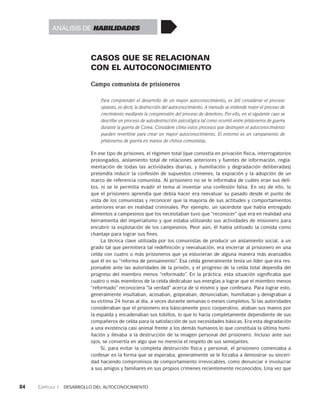 84    Capítulo 1   Desarrollo del autoconocimiento
CASOS QUE SE RELACIONAN
CON EL AUTOCONOCIMIENTO
Campo comunista de prisioneros
Para comprender el desarrollo de un mayor autoconocimiento, es útil considerar el proceso
opuesto, es decir, la destrucción del autoconocimiento. A menudo se entiende mejor el proceso de
cre­
cimiento mediante la comprensión del proceso de deterioro. Por ello, en el siguiente caso se
describe un proceso de autodestrucción psicológica tal como ocurrió entre prisio­
neros de guerra
durante la guerra de Corea. Considere cómo estos procesos que destruyen el autoconocimiento
pueden revertirse para crear un mayor autoconoci­
miento. El entorno es un campamento de
prisioneros de guerra en manos de chi­
nos comunistas.
En ese tipo de prisiones, el régimen total (que consistía en privación física, interro­
gatorios
prolongados, aislamiento total de relaciones anteriores y fuentes de infor­
mación, regla-
mentación de todas las actividades diarias, y humillación y degrada­
ción deliberadas)
pretendía inducir la confesión de supuestos crímenes, la expiación y la adopción de un
marco de referencia co­
munista. Al prisionero no se le informaba de cuáles eran sus deli-
tos, ni se le permi­
tía evadir el tema al inventar una confesión falsa. En vez de ello, lo
que el prisione­
ro aprendía que debía hacer era reevaluar su pasado desde el punto de
vista de los comunistas y reconocer que la mayoría de sus actitudes y comportamientos
anteriores eran en realidad criminales. Por ejemplo, un sacerdote que había entregado
alimentos a campesinos que los necesitaban tuvo que “reconocer” que era en realidad una
herramienta del imperialismo y que estaba utilizando sus actividades de misionero para
encubrir la explotación de los campesinos. Peor aún, él ha­
bía utilizado la comida como
chantaje para lograr sus fines.
La técnica clave utilizada por los comunistas de producir un aislamiento social, a un
grado tal que permitiera tal redefinición y reevaluación, era encerrar al prisionero en una
celda con cuatro o más prisioneros que ya estuvieran de alguna manera más avanzados
que él en su “reforma de pensamiento”. Esa celda general­
mente tenía un líder que era res-
ponsable ante las autoridades de la prisión, y el pro­
greso de la celda total dependía del
progreso del miembro menos “reformado”. En la práctica, esta situación significaba que
cuatro o más miem­
bros de la celda dedicaban sus energías a lograr que el miembro menos
“reformado” reconociera “la verdad” acerca de sí mismo y que confesara. Para lograr esto,
gene­
ralmente insultaban, acosaban, golpeaban, denunciaban, humillaban y denigraban a
su víctima 24 horas al día, a veces durante semanas o meses comple­
tos. Si las autoridades
consideraban que el prisionero era básicamente poco cooperativo, ataban sus manos por
la espalda y encadenaban sus tobillos, lo que lo hacía com­
pletamente dependiente de sus
compañeros de celda para la satisfacción de sus ne­
cesidades básicas. Era esta degradación
a una existencia casi animal frente a los demás humanos lo que constituía la última humi-
llación y llevaba a la destrucción de la imagen personal del prisionero. Incluso ante sus
ojos, se convertía en algo que no merecía el respeto de sus semejantes.
Si, para evitar la completa destrucción física y personal, el prisionero comenzaba a
confesar en la forma que se esperaba, generalmente se le forzaba a demostrar su sinceri-
dad haciendo compromisos de comportamiento irrevocables, como denunciar e involucrar
a sus amigos y familiares en sus propios crímenes recientemente reconocidos. Una vez que
Análisis de habilidades
 
