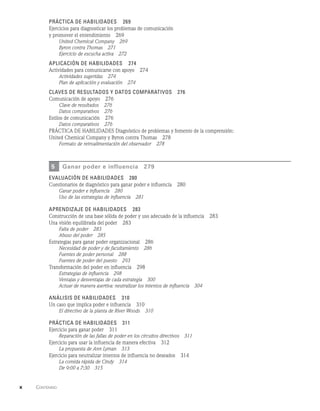 x    Contenido  
Práctica de habilidades   269
Ejercicios para diagnosticar los problemas de comunicación
y promover el entendimiento   269
United Chemical Company   269
Byron contra Thomas   271
Ejercicio de escucha activa   272
Aplicación de habilidades   274
Actividades para comunicarse con apoyo   274
Actividades sugeridas   274
Plan de aplicación y evaluación   274
Claves de resultados y datos comparativos   276
Comunicación de apoyo   276
Clave de resultados   276
Datos comparativos   276
Estilos de comunicación   276
Datos comparativos   276
PRÁCTICA DE HABILIDADES Diagnóstico de problemas y fomento de la comprensión:
United Chemical Company y Byron contra Thomas   278
Formato de retroalimentación del observador   278
5 Ganar poder e influencia   279
evaluación de habilidades   280
Cuestionarios de diagnóstico para ganar poder e influencia   280
Ganar poder e influencia   280
Uso de las estrategias de influencia   281
Aprendizaje de habilidades   283
Construcción de una base sólida de poder y uso adecuado de la influencia   283
Una visión equilibrada del poder   283
Falta de poder   283
Abuso del poder   285
Estrategias para ganar poder organizacional   286
Necesidad de poder y de facultamiento   286
Fuentes de poder personal   288
Fuentes de poder del puesto   293
Transformación del poder en influencia   298
Estrategias de influencia   298
Ventajas y desventajas de cada estrategia   300
Actuar de manera asertiva: neutralizar los intentos de influencia   304
Análisis de habilidades   310
Un caso que implica poder e influencia   310
El directivo de la planta de River Woods   310
Práctica de habilidades   311
Ejercicio para ganar poder   311
Reparación de las fallas de poder en los circuitos directivos   311
Ejercicio para usar la influencia de manera efectiva   312
La propuesta de Ann Lyman   313
Ejercicio para neutralizar intentos de influencia no deseados   314
La comida rápida de Cindy   314
De 9:00 a 7:30   315
 
