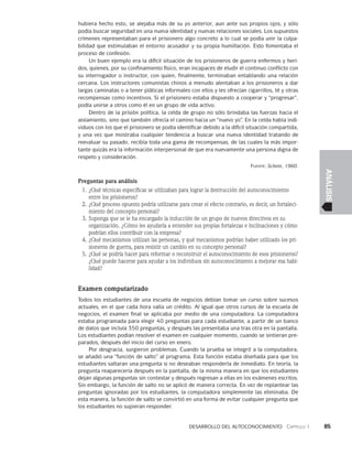 Desarrollo del autoconocimiento   Capítulo 1    85
ANÁLISIS
hubiera hecho esto, se alejaba más de su yo anterior, aun ante sus propios ojos, y sólo
podía buscar seguridad en una nueva identidad y nuevas re­
laciones sociales. Los supuestos
crímenes representaban para el prisionero algo concreto a lo cual se podía unir la culpa-
bilidad que estimulaban el entorno acusador y su propia humillación. Esto fomentaba el
proceso de confesión.
Un buen ejemplo era la difícil situación de los prisioneros de guerra enfermos y heri-
dos, quienes, por su confinamiento físico, eran incapaces de eludir el con­
tinuo conflicto con
su interrogador o instructor, con quien, finalmente, terminaban entablando una relación
cercana. Los instructores comunistas chinos a menudo alentaban a los prisioneros a dar
largas caminatas o a tener pláticas informales con ellos y les ofrecían cigarrillos, té y otras
recompensas como incentivos. Si el prisione­
ro estaba dispuesto a cooperar y “progresar”,
podía unirse a otros como él en un grupo de vida activo.
Dentro de la prisión política, la celda de grupo no sólo brindaba las fuerzas hacia el
aislamiento, sino que también ofrecía el camino hacia un “nuevo yo”. En la celda había indi-
viduos con los que el prisionero se podía identificar debido a la difícil situación compartida,
y una vez que mos­
traba cualquier tendencia a buscar una nueva identidad tratando de
reevaluar su pa­
sado, recibía toda una gama de recompensas, de las cuales la más impor-
tante quizás era la información interpersonal de que era nuevamente una persona digna de
respeto y consideración.
Fuente: Schein, 1960.
Preguntas para análisis
1. ¿Qué técnicas específicas se utilizaban para lograr la destrucción del autoconocimiento
entre los prisioneros?
2. ¿Qué proceso opuesto podría utilizarse para crear el efecto contrario, es decir, un fortaleci­
miento del concepto personal?
3. Suponga que se le ha encargado la inducción de un grupo de nuevos directivos en su
organización. ¿Cómo les ayudaría a entender sus propias fortalezas e inclinaciones y cómo
podrían ellos contribuir con la empresa?
4. ¿Qué mecanismos utilizan las personas, y qué mecanismos podrían haber utilizado los pri­
sioneros de guerra, para resistir un cambio en su concepto personal?
5. ¿Qué se podría hacer para reformar o reconstruir el autoconocimiento de esos prisio­
neros?
¿Qué puede hacerse para ayudar a los individuos sin autoconocimiento a mejorar esa habi­
lidad?
Examen computarizado
Todos los estudiantes de una escuela de negocios debían tomar un curso sobre sucesos
actuales, en el que cada hora valía un crédito. Al igual que otros cursos de la escuela de
negocios, el examen final se aplicaba por medio de una computadora. La computadora
estaba programada para elegir 40 preguntas para cada estudiante, a partir de un banco
de datos que incluía 350 preguntas, y después las presentaba una tras otra en la pantalla.
Los estudiantes podían resolver el examen en cualquier momento, cuando se sintieran pre-
parados, después del inicio del curso en enero.
Por desgracia, surgieron problemas. Cuando la prueba se integró a la computadora,
se añadió una “función de salto” al programa. Esta función estaba diseñada para que los
estudiantes saltaran una pregunta si no deseaban responderla de inmediato. En teoría, la
pregunta reaparecería después en la pantalla, de la misma manera en que los estudiantes
dejan algunas preguntas sin contestar y después regresan a ellas en los exámenes escritos.
Sin embargo, la función de salto no se aplicó de manera correcta. En vez de replantear las
preguntas ignoradas por los estudiantes, la computadora simplemente las eliminaba. De
esta manera, la función de salto se convirtió en una forma de evitar cualquier pregunta que
los estudiantes no supieran responder.
 