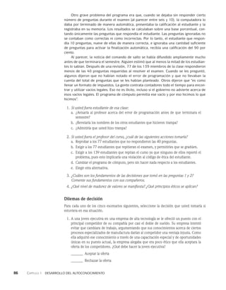 86    Capítulo 1   Desarrollo del autoconocimiento
Otro grave problema del programa era que, cuando se dejaba sin responder cierto
número de preguntas durante el examen (al parecer entre seis y 10), la computadora lo
daba por terminado de manera automática, presentaba la calificación al estudiante y la
registraba en su memoria. Los resultados se calculaban sobre una base porcentual, con-
tando únicamente las preguntas que respondía el estudiante. Las preguntas ignoradas no
se contaban como correctas ni como incorrectas. Por lo tanto, el estudiante que respon-
día 10 preguntas, nueve de ellas de manera correcta, e ignoraba una cantidad suficiente
de preguntas para activar la finalización automática, recibía una calificación del 90 por
ciento.
Al parecer, la noticia del comando de salto se había difundido ampliamente mucho
antes de que terminara el semestre. Alguien estimó que al menos la mitad de los estudian-
tes lo sabían. Después de una revisión, 77 de los 139 miembros de la clase respondie­
ron
menos de las 40 preguntas requeridas al resolver el examen. Cuando se les preguntó,
algunos dijeron que no habían notado el error de programación y que no llevaban la
cuenta del total de preguntas que se les habían planteado. Otros dijeron que “es como
llenar un formato de impuestos. La gente contrata contadores todo el tiempo para encon-
trar y utilizar vacíos legales. Eso no es ilícito, incluso si el gobierno no advierte acerca de
esos vacíos legales. El programa de cómputo permitía ese vacío y por eso hicimos lo que
hicimos”.
1. Si usted fuera estudiante de esa clase:
a.	
¿Avisaría al profesor acerca del error de programación antes de que terminara el
semestre?
b. ¿Revelaría los nombres de los otros estudiantes que hicieron trampa?
c. ¿Admitiría que usted hizo trampa?
2. Si usted fuera el profesor del curso, ¿cuál de las siguientes acciones tomaría?
a. Reprobar a los 77 estudiantes que no respondieron las 40 preguntas.
b. Exigir a los 77 estudiantes que repitieran el examen, y permitirles que se gradúen.
c. Exigir a los 139 estudiantes que repitan el curso ya que ninguno de ellos reportó el
problema, pues esto implicaría una violación al código de ética del estudiante.
d. Cambiar el programa de cómputo, pero sin hacer nada respecto a los estudiantes.
e. Elegir otra alternativa.
3. ¿Cuáles son los fundamentos de las decisiones que tomó en las preguntas 1 y 2?
Comente sus fundamentos con sus compañeros.
4. ¿Qué nivel de madurez de valores se manifiesta? ¿Qué principios éticos se aplican?
Dilemas de decisión
Para cada uno de los cinco escenarios siguientes, seleccione la decisión que usted tomaría si
estuviera en esa situación.
1. A una joven ejecutiva en una empresa de alta tecnología se le ofreció un puesto con el
principal competidor de su compañía por casi el doble de sueldo. Su empresa intentó
evi­
tar que cambiara de trabajo, argumentando que sus conocimientos acerca de ciertos
proce­
sos especializados de manufactura darían al competidor una ventaja injusta. Como
ella adquirió ese conocimiento a través de una capacitación especial y de oportunidades
únicas en su puesto actual, la empresa alegaba que era poco ético que ella aceptara la
oferta de los competidores. ¿Qué debe hacer la joven ejecutiva?
_______ Aceptar la oferta
_______ Rechazar la oferta
 