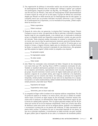 Desarrollo del autoconocimiento   Capítulo 1    87
ANÁLISIS
2. Una organización de defensa al consumidor realizó una encuesta para determinar si
las hamburguesas de Wendy’s eran en realidad más “calientes y jugosas” que cualquier
otra hamburguesa. Después de probar una Big Mac, una Whopper, una Teen Burger y
una Hot and Juicy de Wendy’s, cada marca de hamburguesas recibió aproximadamen­
te
el mismo número de votos por ser la más jugosa. El grupo de defensa del consumi­
dor
alegaba que Wendy’s no debía anunciar que sus hamburguesas eran las más jugo­
sas. La
compañía indicó que sus pruebas indicaban resultados diferentes y que la imagen
de la hamburguesa era lo importante, y no los resultados de las pruebas. ¿Deben suspen­
derse los anuncios o no?
_______ Deben suspenderse
_______ Deben continuar
3. Después de varios años con ganancias, la empresa Bob Cummings Organic Vitamin
Company se puso en venta. Las apariciones de Bob en películas y televisión le impe­
dían
hacerse cargo de una compañía grande, y era evidente que, si continuaba la ten­
dencia
actual, la compañía tendría que expandirse sustancialmente o perder una gran porción
del mercado. Varias empresas estaban interesadas en comprar la compañía por el pre­
cio inicial, pero una de ellas fue particularmente insistente; patrocinó diversas fies­
tas y
recepciones en honor de Bob, puso a su disposición un yate de 10 metros para su uso
durante el verano, y llegaron diversos regalos para los miembros de su familia durante
las fiestas. La esposa de Bob cuestionó lo apropiado de esas distinciones. ¿Era apropiado
que Bob aceptara los regalos? ¿Debía vender la compañía a esa empresa?
_______ Es apropiado aceptar
_______ Es inapropiado aceptar
_______ No debe vender
_______ Debe vender
4. John Waller fue contratado como entrenador de fútbol. Después de dos temporadas
tuvo tanto éxito que UPI, Sporting News y ESPN lo nombraron entrenador del año.
También se manifestó abiertamente partidario de la necesidad de eliminar las trampas
en los deportes universitarios, especialmente entre escuelas competidoras en su pro­
pio grupo. Escuchó numerosos rumores acerca de regalos inadecuados por parte de ex
alum­
nos a algunos de sus propios atletas, pero luego de confrontar a los implicados,
le aseguraron que los rumores eran falsos. Sin embargo, al principio de la siguiente
temporada, recibió pruebas concluyentes de que siete de los deportistas de su equipo,
incluyendo a un nativo estadounidense, habían recibido beneficios financieros de un adi­
nerado promotor. ¿Qué debe hacer Waller?
_______ Expulsarlos del equipo
_______ Suspenderlos varios juegos
_______ Advertirles, pero no hacer nada más
5. La compañía de Roger sufrió el embate de las empresas asiáti­
cas competidoras. No sólo
los productos asiáticos se vendían a un menor precio, sino que su calidad era notable­
mente mayor. Al invertir en algún equipo de alta tecnología y fomentar mejores rela­
ciones entre el sindicato y la administración, Roger estaba relativamente seguro de que
la brecha de calidad podía superarse. Pero sus gastos generales estaban más del 40 por
ciento por encima de los de las empresas competidoras. Pensó que la forma más eficaz
de disminuir costos sería cerrar una de sus antiguas plantas, despedir a los trabajadores
e incrementar la producción en las plantas más modernas. Él sabía exactamente qué
planta debía cerrarse. El problema era que la comunidad dependía de esa planta, ya
que era su principal emplea­
dor, y recientemente se había invertido una gran cantidad
de gasto público para la reparación de las calles y la instalación del alumbrado público
 