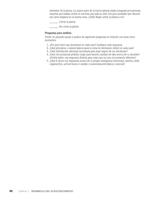 88    Capítulo 1   Desarrollo del autoconocimiento
alrededor de la planta. La mayor parte de la fuerza laboral estaba integrada por personas
mayores que habían vivido en esa área casi toda su vida. Era poco probable que obtuvie­
ran otros empleos en la misma zo­
na. ¿Debe Roger cerrar la planta o no?
_______ Cerrar la planta
_______ No cerrar la planta
Preguntas para análisis
Forme un pequeño grupo y analice las siguientes preguntas en relación con estos cinco
es­
cenarios:
1. ¿Por qué tomó esas decisiones en cada caso? Justifique cada respuesta.
2. ¿Qué principios o valores básicos para la toma de decisiones utilizó en cada caso?
3. ¿Qué información adicional necesitaría para estar seguro de sus decisiones?
4. ¿Qué circunstancias podrían surgir para hacerle cambiar de idea acerca de su decisión?
¿Podría haber una respuesta distinta para cada caso en una circunstancia diferente?
5. ¿Qué le dicen sus respuestas acerca de su propia inteligencia emocional, valores, estilo
cognoscitivo, actitud ha­
cia el cambio y autoevaluación básica y esencial?
 