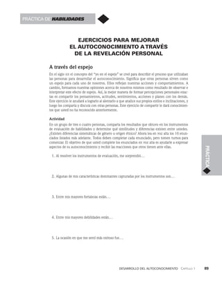 desarrollo del autoconocimiento   Capítulo 1    89
PRÁCTICA
EJERCICIOS PARA MEJORAR
EL AUTOCONOCIMIENTO ATRAVÉS
DE LA REVELACIÓN PERSONAL
A través del espejo
En el siglo xix el concepto del “yo en el espejo” se creó para describir el proceso que utilizaban
las personas para desarrollar el autoconocimiento. Significa que otras personas sirven como
un espejo para cada uno de nosotros. Ellos reflejan nuestras acciones y comportamientos. A
cambio, formamos nuestras opiniones acerca de nosotros mismos como resultado de observar e
interpretar este efecto de espejo. Así, la mejor manera de formar percepciones personales exac­
tas es compartir los pensamientos, actitudes, sentimientos, acciones y planes con los demás.
Este ejercicio le ayudará a lograrlo al alentarlo a que analice sus propios estilos e inclinaciones, y
luego los comparta y discuta con otras personas. Este ejercicio de compartir le dará conocimien­
tos que usted no ha reconocido anteriormente.
Actividad
En un grupo de tres o cuatro personas, comparta los resultados que obtuvo en los instrumentos
de eva­
luación de habilidades y determine qué similitudes y diferencias existen entre ustedes.
¿Exis­
ten diferencias sistemáticas de género u origen étnico? Ahora lea en voz alta los 10 enun­
ciados listados más adelante. Todos deben completar cada enunciado, pero tomen turnos para
comenzar. El objetivo de que usted complete los enunciados en voz alta es ayudarle a expresar
aspectos de su autoconocimiento y recibir las reacciones que otros tienen ante ellas.
1. Al resolver los instrumentos de evaluación, me sorprendió...
2. Algunas de mis características dominantes capturadas por los instrumentos son...
3. Entre mis mayores fortalezas están...
4. Entre mis mayores debilidades están...
5. La ocasión en que me sentí más exitoso fue...
Práctica de habilidades
 