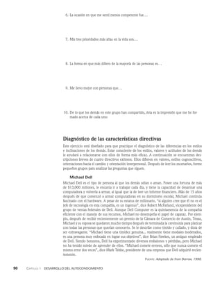 90    Capítulo 1   Desarrollo del autoconocimiento
6. La ocasión en que me sentí menos competente fue...
7. Mis tres prioridades más altas en la vida son...
8. La forma en que más difiero de la mayoría de las personas es...
9. Me llevo mejor con personas que...
10. De lo que los demás en este grupo han compartido, ésta es la impresión que me he for­
mado acerca de cada uno:
Diagnóstico de las características directivas
Este ejercicio está diseñado para que practique el diagnóstico de las diferencias en los es­
tilos
e inclinaciones de los demás. Estar consciente de los estilos, valores y actitudes de los de­
más
le ayudará a relacionarse con ellos de forma más eficaz. A continuación se encuentran des­
cripciones breves de cuatro directivos exitosos. Ellos difieren en valores, estilos cognoscitivos,
orienta­
ciones hacia el cambio y orientación interpersonal. Después de leer los escenarios, forme
pe­
queños grupos para analizar las preguntas que siguen.
Michael Dell
Michael Dell es el tipo de persona al que los demás odian o aman. Posee una fortuna de más
de $13,000 millo­
nes, le encanta ir a trabajar cada día, y tiene la capacidad de desarmar una
computa­
dora y volverla a armar, al igual que la de leer un informe financiero. Más de 15 años
después de que comenzó a armar computadoras en su dormitorio escolar, Michael continúa
fascinado con el hardware. A pesar de su estatus de millonario, “si alguien cree que él no es el
jefe de tecno­
logía en esta compañía, es un ingenuo”, dice Robert McFarland, vicepresidente del
grupo de ventas federales de Dell. Aunque Dell Computer es la quintaesencia de la compañía
eficiente con el manejo de sus recursos, Michael no desempeña el papel de capataz. Por ejem­
plo, después de recibir recientemente un premio de la Cámara de Comercio de Austin, Texas,
Michael y su es­
posa se quedaron mucho tiempo después de terminada la ceremonia para platicar
con todas las personas que querían conocerlo. Se le describe como tímido y callado, y dista de
ser extravagante. “Michael tiene una timidez genuina... realmente tiene modales modera­
dos,
es una persona muy enfocada en lograr sus objetivos”, dice Brian Fawkes, un antiguo em­
pleado
de Dell. Siendo honestos, Dell ha experimentado diversos resbalones y pérdidas, pero Michael
no ha tenido miedo de aprender de ellos. “Michael comete errores, sólo que nunca comete el
mismo error dos veces”, dice Mark Tebbe, presidente de una empresa que Dell ad­
quirió recien­
temente.
Fuente: Adaptado de from Darrow, 1998.
 
