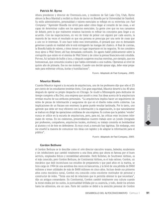 Desarrollo del autoconocimiento   Capítulo 1    91
PRÁCTICA
Patrick M. Byrne
Ahora presidente y director de Overstock.com, y residente de Salt Lake City, Utah, Byrne
obtuvo la Beca Marshall y recibió su título de doctor en filosofía por la Universidad de Stanford.
Su estilo administrativo, personalidad y valores esenciales se reflejan en su entrevista con Fast
Company: “Aprender filosofía me sirvió para saber cómo llegar al corazón de las cosas, a ser
capaz de determinar cuáles son los aspectos esenciales. La gente cree que no nos cansamos
de debatir, pero lo que realmente estamos haciendo es refinar los conceptos para llegar a un
acuerdo. Con las negociaciones, en vez de tratar de pelear con alguien por cada asunto, la
mayoría de las veces el resultado es que esa persona se preocupa por una serie de cosas que
a uno no le interesan. Si uno hace todos esos intercambios, él pensará que uno es demasiado
generoso cuando en realidad sólo le está entregando las mangas del chaleco. A final de cuentas,
la filosofía habla de valores, y éstos tienen un lugar importante en los negocios. Yo me considero
muy ajeno a Wall Street; ahí hay demasiada confusión. En agosto hablé públicamente sobre la
corrupción que existe en el sistema de Wall Street y de cómo la prensa financiera está coludida.
Por eso, fui tachado de bufón y loco, y después surgieron muchas mentiras, por ejemplo, que era
homosexual, que consumía cocaína y que había contratado a una nudista. Operamos al nivel de
quinto año de primaria. Eso no me molesta. Cuando uno decide apoyar algo, debe estar prepa­
rado para enfrentar críticas, burlas y humillaciones”.
Fuente: Adaptado de Fast Company, 2005.
Maurice Blanks
Cuando Maurice ingresó a la escuela de arquitectura, uno de los profesores dijo que sólo el 25
por ciento de los estudiantes tendrían éxito. Con gran seguridad, Maurice desertó a los 40 años
después de operar su propio despacho en Chicago. Se mudó a Minneapolis para dedicarse de
tiempo completo a Blu Dot, una empresa que ayudó a crear. Sus ideas acerca de la arquitectura
revelan mucho de sus atributos personales. “La arquitectura implica hacer un seguimiento de
miles de piezas de información y asegurarse de que en el diseño todas estén cubiertas. Las
implicaciones de un fracaso son enormes: la gente puede resultar lastimada. Por lo tanto, uno
aprende que debe ser muy eficiente con la información y la organización, lo que naturalmente
se traduce en dirigir las operaciones cotidianas de una empresa. Es curioso que la palabra ‘vender’
nunca se utilice en la escuela de arquitectura, pero, para mí, las críticas eran lecciones infor­
males de ventas. En los exámenes, presentábamos nuestro trabajo ante un jurado (integrado
por profesores, compañeros, arquitectos locales, etcétera); su trabajo consistía en bombardear
al alumno y el de éste en defenderse. Es muy cruel; a menudo hay lágrimas. Sin embargo, esto
me enseñó la manera de comunicar mis ideas con rapidez y de adaptar la información para el
público”.
Fuente: Adaptado de Fast Company, 2005.
Gordon Bethune
A Gordon Bethune se le describe como el otro director ejecutivo texano, bebedor, exuberante
y sin inhibiciones que cambió totalmente a una línea aérea que ahora es famosa por el buen
servicio, empleados felices y rentabilidad admirable. Herb Kelleher, de Southwest Airlines, es
el más conocido, pero Gordon Bethune, de Continental Airlines, es el más exitoso. Gordon, un
mecánico que dejó inconclusos sus estudios de preparatoria y que pasó años en la marina, se
hizo cargo en 1994 de una aerolínea dos veces en bancarrota, y la llevó de una pérdida de $960
millones a tener utilidades de más de $600 millones en cinco años. Incluso desde sus primeros
años como mecánico naval, Gordon era conocido como excelente motivador de personal y
constructor de redes. “Tenía una red de relaciones que le permitía obtener lo que necesitara”,
dijo un antiguo comandante. En Continental, Gordon cambió totalmente una cul­
tura cuando
la moral estaba por los suelos, la puntualidad brillaba por su ausencia, y todo, desde los aviones
hasta los alimentos, era un caos. Parte del cambio se debió a la atención personal de Gordon
 